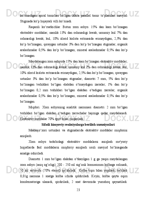 ko‘rinadigan   spiral   tomirlari   bo‘lgan   ikkita   parallel   tomir   to‘plamlari   mavjud.
Stigmada ko‘p hujayrali villi ko‘rinadi.
Raqamli   ko‘rsatkichlar.   Butun   xom   ashyo.   15%   dan   kam   bo‘lmagan
ekstraktiv   moddalar;   namlik   13%   dan   oshmasligi   kerak;   umumiy   kul   7%   dan
oshmasligi   kerak;   kul,   10%   xlorid   kislota   eritmasida   erimaydigan,   2,5%   dan
ko‘p bo‘lmagan;  qoraygan ustunlar  3% dan ko‘p bo‘lmagan stigmalar;  organik
aralashmalar   0,5%   dan   ko‘p   bo‘lmagan;   mineral   aralashmalar   0,5%   dan   ko‘p
bo‘lmagan.
Maydalangan xom ashyoda 15% dan kam bo‘lmagan ekstraktiv moddalar;
namlik 13% dan oshmasligi  kerak; umumiy kul 7% dan oshmasligi  kerak; kul,
10% xlorid kislota eritmasida erimaydigan, 2,5% dan ko‘p bo‘lmagan; qoraygan
ustunlar   3%   dan   ko‘p   bo‘lmagan   stigmalar;   diametri   7   mm,   5%   dan   ko‘p
bo‘lmagan   teshiklari   bo‘lgan   elakdan   o‘tmaydigan   zarralar;   1%   dan   ko‘p
bo‘lmagan   0,2   mm   teshiklari   bo‘lgan   elakdan   o‘tadigan   zarralar;   organik
aralashmalar   0,5%   dan   ko‘p   bo‘lmagan;   mineral   aralashmalar   0,5%   dan   ko‘p
bo‘lmagan.
Miqdori.   Xom   ashyoning   analitik   namunasi   diametri   2   mm   bo‘lgan
teshiklari   bo‘lgan   elakdan   o‘tadigan   zarrachalar   hajmiga   qadar   maydalanadi.
Ekstraktiv moddalar 70% spirt bilan chiqariladi.
Sifatli kimyoviy reaksiyalarga berilish xususiyatlari
Makkajo‘xori   ustunlari   va   stigmalarida   ekstraktiv   moddalar   miqdorini
aniqlash.
Xom   ashyo   tarkibidagi   ekstraktiv   moddalarni   aniqlash   me'yoriy
hujjatlarda   faol   moddalarni   miqdoriy   aniqlash   usuli   mavjud   bo‘lmaganda
amalga oshiriladi.
Diametri   1   mm   bo‘lgan   elakdan   o‘tkazilgan   1   g   ga   yaqin   maydalangan
xom ashyo (aniq og‘irligi) 200 - 250 ml sig‘imli konussimon kolbaga solinadi,
50   ml   erituvchi   (70%   etanol)   qo‘shiladi.     Kolba   tiqin   bilan   yopiladi,   tortiladi
0,01g   namuna   1   soatga   kolba   ichida   qoldiriladi.   Keyin,   kolba   qayta   oqim
kondensatoriga   ulanadi,   qizdiriladi,   2   soat   davomida   yumshoq   qaynatiladi.
23 