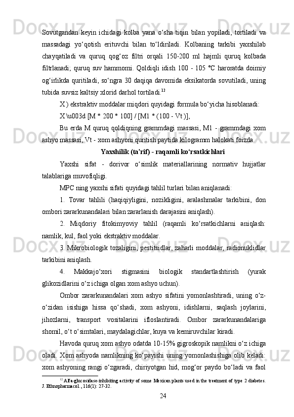 Sovutgandan   keyin   ichidagi   kolba   yana   o‘sha   tiqin   bilan   yopiladi,   tortiladi   va
massadagi   yo‘qotish   erituvchi   bilan   to‘ldiriladi.   Kolbaning   tarkibi   yaxshilab
chayqatiladi   va   quruq   qog‘oz   filtri   orqali   150-200   ml   hajmli   quruq   kolbada
filtrlanadi;  quruq suv  hammomi. Qoldiqli  idish  100 - 105 °C  haroratda doimiy
og‘irlikda quritiladi, so‘ngra  30 daqiqa  davomida eksikatorda  sovutiladi,  uning
tubida suvsiz kaltsiy xlorid darhol tortiladi. 12
X ) ekstraktiv moddalar miqdori quyidagi formula bo‘yicha hisoblanadi:
X \u003d [M * 200 * 100] / [M1 * (100 - Vt )],
Bu erda M quruq qoldiqning grammdagi massasi,  M1 - grammdagi  xom
ashyo massasi, Vt - xom ashyoni quritish paytida kilogramm halokati foizda.
Yaxshilik (ta'rif) - raqamli ko‘rsatkichlari
Yaxshi   sifat   -   dorivor   o‘simlik   materiallarining   normativ   hujjatlar
talablariga muvofiqligi.
MPC ning yaxshi sifati quyidagi tahlil turlari bilan aniqlanadi: 
1.   Tovar   tahlili   (haqiqiyligini,   nozikligini,   aralashmalar   tarkibini,   don
ombori zararkunandalari bilan zararlanish darajasini aniqlash).
2.   Miqdoriy   fitokimyoviy   tahlil   (raqamli   ko‘rsatkichlarni   aniqlash:
namlik, kul, faol yoki ekstraktiv moddalar.
3.   Mikrobiologik   tozaligini,   pestitsidlar,   zaharli   moddalar,   radionuklidlar
tarkibini aniqlash.
4.   Makkajo‘xori   stigmasini   biologik   standartlashtirish   (yurak
glikozidlarini o‘z ichiga olgan xom ashyo uchun).
Ombor   zararkunandalari   xom   ashyo   sifatini   yomonlashtiradi,   uning   o‘z-
o‘zidan   isishiga   hissa   qo‘shadi,   xom   ashyoni,   idishlarni,   saqlash   joylarini,
jihozlarni,   transport   vositalarini   ifloslantiradi.   Ombor   zararkunandalariga
shomil, o‘t o‘simtalari, maydalagichlar, kuya va kemiruvchilar kiradi.
Havoda quruq xom ashyo odatda 10-15% gigroskopik namlikni o‘z ichiga
oladi. Xom ashyoda namlikning ko‘payishi  uning yomonlashishiga  olib keladi:
xom   ashyoning   rangi   o‘zgaradi,   chiriyotgan   hid,  mog‘or   paydo  bo‘ladi   va   faol
12
 Alfa-glucosidase-inhibiting activity of some Mexican plants used in the treatment of type 2 diabetes.
J. Ethnopharmacol., 116(1): 27-32.
24 
