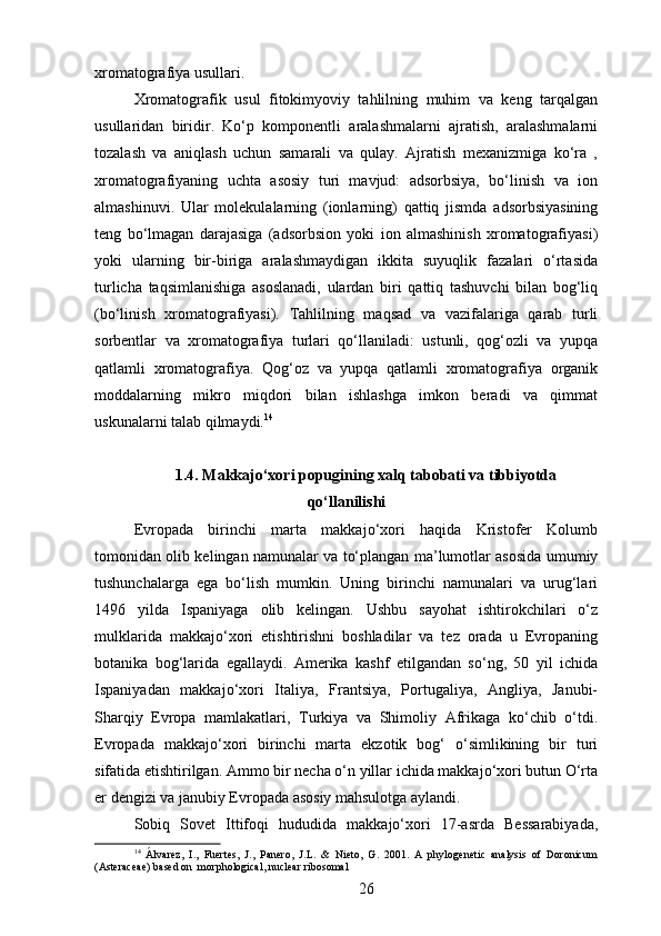 xromatografiya usullari. 
Xromatografik   usul   fitokimyoviy   tahlilning   muhim   va   keng   tarqalgan
usullaridan   biridir.   Ko‘p   komponentli   aralashmalarni   ajratish,   aralashmalarni
tozalash   va   aniqlash   uchun   samarali   va   qulay.   Ajratish   mexanizmiga   ko‘ra   ,
xromatografiyaning   uchta   asosiy   turi   mavjud:   adsorbsiya,   bo‘linish   va   ion
almashinuvi.   Ular   molekulalarning   (ionlarning)   qattiq   jismda   adsorbsiyasining
teng   bo‘lmagan   darajasiga   (adsorbsion   yoki   ion   almashinish   xromatografiyasi)
yoki   ularning   bir-biriga   aralashmaydigan   ikkita   suyuqlik   fazalari   o‘rtasida
turlicha   taqsimlanishiga   asoslanadi,   ulardan   biri   qattiq   tashuvchi   bilan   bog‘liq
(bo‘linish   xromatografiyasi).   Tahlilning   maqsad   va   vazifalariga   qarab   turli
sorbentlar   va   xromatografiya   turlari   qo‘llaniladi:   ustunli,   qog‘ozli   va   yupqa
qatlamli   xromatografiya.   Qog‘oz   va   yupqa   qatlamli   xromatografiya   organik
moddalarning   mikro   miqdori   bilan   ishlashga   imkon   beradi   va   qimmat
uskunalarni talab qilmaydi. 14
1.4. Makkajo‘xori popugining xalq tabobati va tibbiyotda
qo‘llanilishi
Evropada   birinchi   marta   makkajo‘xori   haqida   Kristofer   Kolumb
tomonidan olib kelingan namunalar va to‘plangan ma’lumotlar asosida umumiy
tushunchalarga   ega   bo‘lish   mumkin.   Uning   birinchi   namunalari   va   urug‘lari
1496   yilda   Ispaniyaga   olib   kelingan.   Ushbu   sayohat   ishtirokchilari   o‘z
mulklarida   makkajo‘xori   etishtirishni   boshladilar   va   tez   orada   u   Evropaning
botanika   bog‘larida   egallaydi.   Amerika   kashf   etilgandan   so‘ng,   50   yil   ichida
Ispaniyadan   makkajo‘xori   Italiya,   Frantsiya,   Portugaliya,   Angliya,   Janubi-
Sharqiy   Evropa   mamlakatlari,   Turkiya   va   Shimoliy   Afrikaga   ko‘chib   o‘tdi.
Evropada   makkajo‘xori   birinchi   marta   ekzotik   bog‘   o‘simlikining   bir   turi
sifatida etishtirilgan. Ammo bir necha o‘n yillar ichida makkajo‘xori butun O‘rta
er dengizi va janubiy Evropada asosiy mahsulotga aylandi.
Sobiq   Sovet   Ittifoqi   hududida   makkajo‘xori   17-asrda   Bessarabiyada,
14
  Álvarez,   I.,   Fuertes,   J.,   Panero,   J.L.   &   Nieto,   G.   2001.   A   phylogenetic   analysis   of   Doronicum
(Asteraceae) based on  morphological, nuclear ribosomal
26 