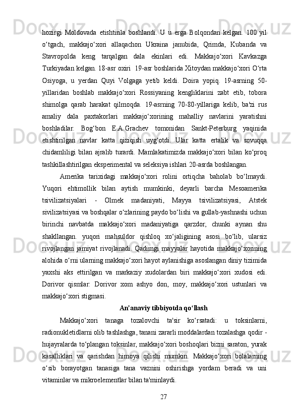 hozirgi   Moldovada   etishtirila   boshlandi.   U   u   erga   Bolqondan   kelgan.   100   yil
o‘tgach,   makkajo‘xori   allaqachon   Ukraina   janubida,   Qrimda,   Kubanda   va
Stavropolda   keng   tarqalgan   dala   ekinlari   edi.   Makkajo‘xori   Kavkazga
Turkiyadan kelgan. 18-asr oxiri  19-asr boshlarida Xitoydan makkajo xori O rtaʻ ʻ
Osiyoga,   u   yerdan   Quyi   Volgaga   yetib   keldi.   Doira   yopiq.   19-asrning   50-
yillaridan   boshlab   makkajo‘xori   Rossiyaning   kengliklarini   zabt   etib,   tobora
shimolga   qarab   harakat   qilmoqda.   19-asrning   70-80-yillariga   kelib,   ba'zi   rus
amaliy   dala   paxtakorlari   makkajo‘xorining   mahalliy   navlarini   yaratishni
boshladilar.   Bog‘bon   E.A.Grachev   tomonidan   Sankt-Peterburg   yaqinida
etishtirilgan   navlar   katta   qiziqish   uyg‘otdi.   Ular   katta   ertalik   va   sovuqqa
chidamliligi   bilan   ajralib   turardi.   Mamlakatimizda   makkajo‘xori   bilan   ko‘proq
tashkillashtirilgan eksperimental va seleksiya ishlari 20-asrda boshlangan.
Amerika   tarixidagi   makkajo‘xori   rolini   ortiqcha   baholab   bo‘lmaydi.
Yuqori   ehtimollik   bilan   aytish   mumkinki,   deyarli   barcha   Mesoamerika
tsivilizatsiyalari   -   Olmek   madaniyati,   Mayya   tsivilizatsiyasi,   Atstek
sivilizatsiyasi va boshqalar o‘zlarining paydo bo‘lishi va gullab-yashnashi uchun
birinchi   navbatda   makkajo‘xori   madaniyatiga   qarzdor,   chunki   aynan   shu
shakllangan.   yuqori   mahsuldor   qishloq   xo‘jaligining   asosi   bo‘lib,   ularsiz
rivojlangan   jamiyat   rivojlanadi.   Qadimgi   mayyalar   hayotida   makkajo‘xorining
alohida o‘rni ularning makkajo‘xori hayot aylanishiga asoslangan diniy tizimida
yaxshi   aks   ettirilgan   va   markaziy   xudolardan   biri   makkajo‘xori   xudosi   edi.
Dorivor   qismlar:   Dorivor   xom   ashyo   don,   moy,   makkajo‘xori   ustunlari   va
makkajo‘xori stigmasi.
An’anaviy tibbiyotda qo‘llash
Makkajo‘xori   tanaga   tozalovchi   ta'sir   ko‘rsatadi:   u   toksinlarni,
radionukletidlarni olib tashlashga, tanani zararli moddalardan tozalashga qodir -
hujayralarda to‘plangan toksinlar, makkajo‘xori boshoqlari  bizni  saraton, yurak
kasalliklari   va   qarishdan   himoya   qilishi   mumkin.   Makkajo‘xori   bolalarning
o‘sib   borayotgan   tanasiga   tana   vaznini   oshirishga   yordam   beradi   va   uni
vitaminlar va mikroelementlar bilan ta'minlaydi.
27 