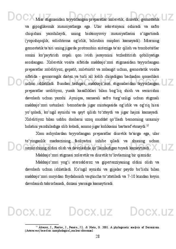Misr  stigmasidan tayyorlangan preparatlar xoleretik, diuretik, gemostatik
va   gipoglikemik   xususiyatlarga   ega.   Ular   sekretsiyani   oshiradi   va   safro
chiqishini   yaxshilaydi,   uning   biokimyoviy   xususiyatlarini   o‘zgartiradi
(yopishqoqlik,   solishtirma   og‘irlik,   bilirubin   miqdori   kamayadi).   Misrning
gemostatik ta'siri uning jigarda protrombin sinteziga ta'sir qilish va trombotsitlar
sonini   ko‘paytirish   orqali   qon   ivish   jarayonini   tezlashtirish   qobiliyatiga
asoslangan.   Xoleretik   vosita   sifatida   makkajo‘xori   stigmasidan   tayyorlangan
preparatlar   xolelitiyoz,   gepatit,   xoletsistit   va   xolangit   uchun,   gemostatik   vosita
sifatida   -   gemorragik   diatez   va   turli   xil   kelib   chiqadigan   bachadon   qonashlari
uchun   ishlatiladi.   Bundan   tashqari,   makkajo‘xori   stigmalaridan   tayyorlangan
preparatlar   urolitiyoz,   yurak   kasalliklari   bilan   bog‘liq   shish   va   semirishni
davolash   uchun   yaxshi.   Ayniqsa,   samarali   safro   turg‘unligi   uchun   stigmali
makkajo‘xori   ustunlari:   bemorlarda   jigar   mintaqasida   og‘irlik   va   og‘riq   hissi
yo‘qoladi,   ko‘ngil   aynishi   va   qayt   qilish   to‘xtaydi   va   jigar   hajmi   kamayadi.
Xolelitiyoz   bilan   ushbu   dorilarni   uzoq   muddat   qo‘llash   bemorning   umumiy
holatini yaxshilashga olib keladi, ammo jigar kolikasini bartaraf etmaydi. 15
Xom   ashyolardan   tayyorlangan   preparatlar   diuretik   ta'sirga   ega,   ular
to‘yinganlik   markazining   faoliyatini   inhibe   qiladi   va   shuning   uchun
semirishning oldini olish va davolashda qo‘llaniladigan tuyadi kamaytiradi.
Makkajo‘xori stigmasi xoleretik va diuretik to‘lovlarning bir qismidir.
Makkajo‘xori   yog‘i   ateroskleroz   va   gipertenziyaning   oldini   olish   va
davolash   uchun   ishlatiladi.   Ko‘ngil   aynishi   va   gijjalar   paydo   bo‘lishi   bilan
makkajo‘xori moyidan foydalanish vaqtincha to‘xtatiladi va 7-10 kundan keyin
davolanish takrorlanadi, dozani yarmiga kamaytiradi.
15
  Álvarez,   I.,   Fuertes,   J.,   Panero,   J.L.   &   Nieto,   G.   2001.   A   phylogenetic   analysis   of   Doronicum
(Asteraceae) based on  morphological, nuclear ribosomal
28 