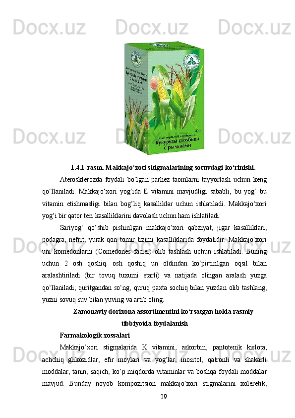 1.4.1-rasm. Makkajo‘xoti sitigmalarining sotuvdagi ko‘rinishi.
Aterosklerozda   foydali   bo‘lgan   parhez   taomlarni   tayyorlash   uchun   keng
qo‘llaniladi.   Makkajo‘xori   yog‘ida   E   vitamini   mavjudligi   sababli,   bu   yog‘   bu
vitamin   etishmasligi   bilan   bog‘liq   kasalliklar   uchun   ishlatiladi.   Makkajo‘xori
yog‘i bir qator teri kasalliklarini davolash uchun ham ishlatiladi.
Sariyog‘   qo‘shib   pishirilgan   makkajo‘xori   qabziyat,   jigar   kasalliklari,
podagra,   nefrit,   yurak-qon   tomir   tizimi   kasalliklarida   foydalidir.   Makkajo‘xori
uni   komedonlarni   (Comedones   faciei)   olib   tashlash   uchun   ishlatiladi.   Buning
uchun   2   osh   qoshiq.   osh   qoshiq   un   oldindan   ko‘pirtirilgan   oqsil   bilan
aralashtiriladi   (bir   tovuq   tuxumi   etarli)   va   natijada   olingan   aralash   yuzga
qo‘llaniladi;  quritgandan so‘ng, quruq paxta sochiq bilan yuzdan olib tashlang,
yuzni sovuq suv bilan yuving va artib oling.
Zamonaviy dorixona assortimentini ko‘rsatgan holda rasmiy
tibbiyotda foydalanish
Farmakologik xossalari
Makkajo‘xori   stigmalarida   K   vitamini,   askorbin,   pantotenik   kislota,
achchiq   glikozidlar,   efir   moylari   va   yog‘lar,   inositol,   qatronli   va   shakarli
moddalar, tanin, saqich, ko‘p miqdorda vitaminlar  va boshqa  foydali  moddalar
mavjud.   Bunday   noyob   kompozitsion   makkajo‘xori   stigmalarini   xoleretik,
29 