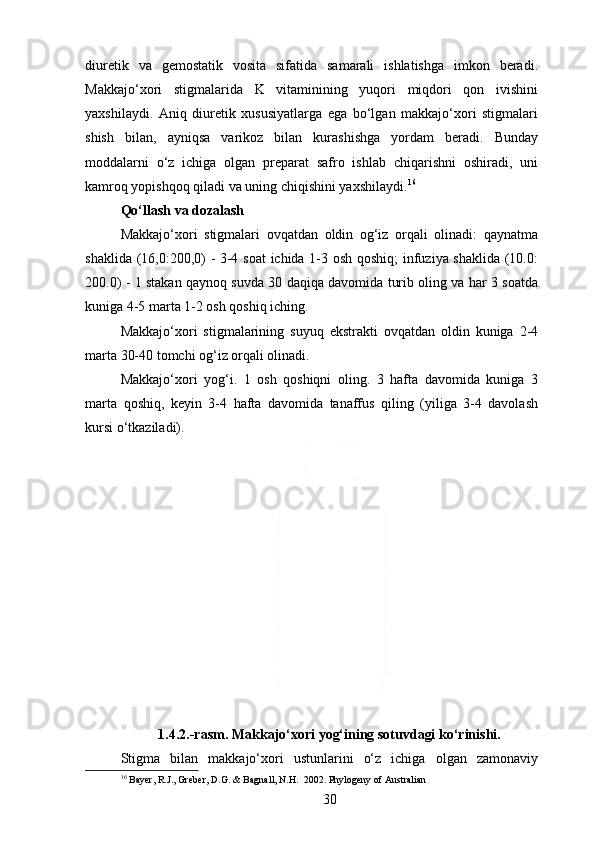 diuretik   va   gemostatik   vosita   sifatida   samarali   ishlatishga   imkon   beradi.
Makkajo‘xori   stigmalarida   K   vitaminining   yuqori   miqdori   qon   ivishini
yaxshilaydi.   Aniq   diuretik   xususiyatlarga   ega   bo‘lgan   makkajo‘xori   stigmalari
shish   bilan,   ayniqsa   varikoz   bilan   kurashishga   yordam   beradi.   Bunday
moddalarni   o‘z   ichiga   olgan   preparat   safro   ishlab   chiqarishni   oshiradi,   uni
kamroq yopishqoq qiladi va uning chiqishini yaxshilaydi. 16
Qo‘llash va dozalash
Makkajo‘xori   stigmalari   ovqatdan   oldin   og‘iz   orqali   olinadi:   qaynatma
shaklida (16,0:200,0) - 3-4 soat ichida 1-3 osh qoshiq; infuziya shaklida (10.0:
200.0) - 1 stakan qaynoq suvda 30 daqiqa davomida turib oling va har 3 soatda
kuniga 4-5 marta 1-2 osh qoshiq iching.
Makkajo‘xori   stigmalarining   suyuq   ekstrakti   ovqatdan   oldin   kuniga   2-4
marta 30-40 tomchi og‘iz orqali olinadi.
Makkajo‘xori   yog‘i.   1   osh   qoshiqni   oling.   3   hafta   davomida   kuniga   3
marta   qoshiq,   keyin   3-4   hafta   davomida   tanaffus   qiling   (yiliga   3-4   davolash
kursi o‘tkaziladi).
1.4.2.-rasm. Makkajo‘xori yog‘ining sotuvdagi ko‘rinishi.
Stigma   bilan   makkajo‘xori   ustunlarini   o‘z   ichiga   olgan   zamonaviy
16
 Bayer, R.J., Greber, D.G. & Bagnall, N.H.  2002. Phylogeny of Australian
30 