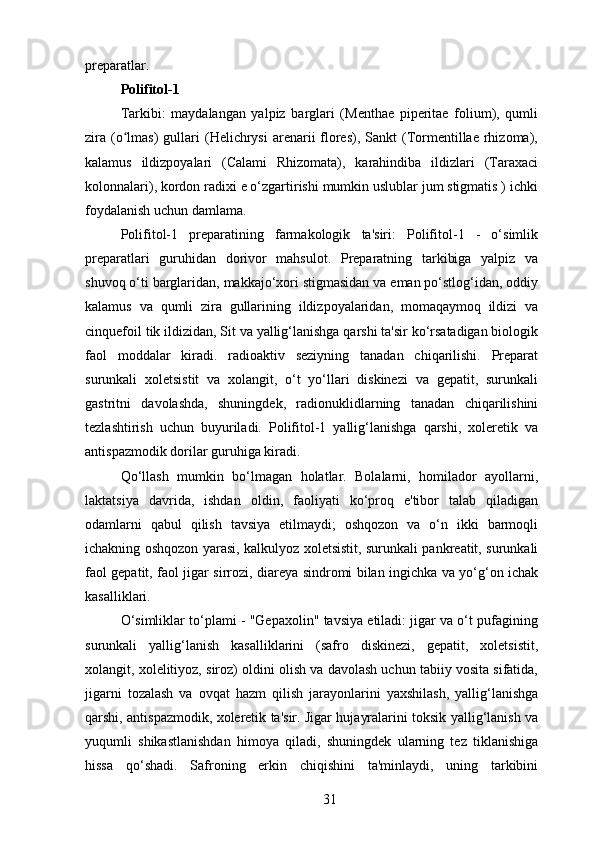 preparatlar.
Polifitol-1
Tarkibi:   maydalangan   yalpiz   barglari   (Menthae   piperitae   folium),   qumli
zira  (o lmas)   gullari   (Helichrysi  arenarii  flores),  Sankt  (Tormentillae  rhizoma),ʻ
kalamus   ildizpoyalari   (Calami   Rhizomata),   karahindiba   ildizlari   (Taraxaci
kolonnalari), kordon radixi e o‘zgartirishi mumkin uslublar jum stigmatis ) ichki
foydalanish uchun damlama.
Polifitol-1   preparatining   farmakologik   ta'siri:   Polifitol-1   -   o‘simlik
preparatlari   guruhidan   dorivor   mahsulot.   Preparatning   tarkibiga   yalpiz   va
shuvoq o‘ti barglaridan, makkajo‘xori stigmasidan va eman po‘stlog‘idan, oddiy
kalamus   va   qumli   zira   gullarining   ildizpoyalaridan,   momaqaymoq   ildizi   va
cinquefoil tik ildizidan, Sit va yallig‘lanishga qarshi ta'sir ko‘rsatadigan biologik
faol   moddalar   kiradi.   radioaktiv   seziyning   tanadan   chiqarilishi.   Preparat
surunkali   xoletsistit   va   xolangit,   o‘t   yo‘llari   diskinezi   va   gepatit,   surunkali
gastritni   davolashda,   shuningdek,   radionuklidlarning   tanadan   chiqarilishini
tezlashtirish   uchun   buyuriladi.   Polifitol-1   yallig‘lanishga   qarshi,   xoleretik   va
antispazmodik dorilar guruhiga kiradi.
Qo‘llash   mumkin   bo‘lmagan   holatlar.   Bolalarni,   homilador   ayollarni,
laktatsiya   davrida,   ishdan   oldin,   faoliyati   ko‘proq   e'tibor   talab   qiladigan
odamlarni   qabul   qilish   tavsiya   etilmaydi;   oshqozon   va   o‘n   ikki   barmoqli
ichakning oshqozon yarasi, kalkulyoz xoletsistit, surunkali pankreatit, surunkali
faol gepatit, faol jigar sirrozi, diareya sindromi bilan ingichka va yo‘g‘on ichak
kasalliklari.
O‘simliklar to‘plami - "Gepaxolin" tavsiya etiladi: jigar va o‘t pufagining
surunkali   yallig‘lanish   kasalliklarini   (safro   diskinezi,   gepatit,   xoletsistit,
xolangit, xolelitiyoz, siroz) oldini olish va davolash uchun tabiiy vosita sifatida,
jigarni   tozalash   va   ovqat   hazm   qilish   jarayonlarini   yaxshilash,   yallig‘lanishga
qarshi, antispazmodik, xoleretik ta'sir. Jigar hujayralarini toksik yallig‘lanish va
yuqumli   shikastlanishdan   himoya   qiladi,   shuningdek   ularning   tez   tiklanishiga
hissa   qo‘shadi.   Safroning   erkin   chiqishini   ta'minlaydi,   uning   tarkibini
31 