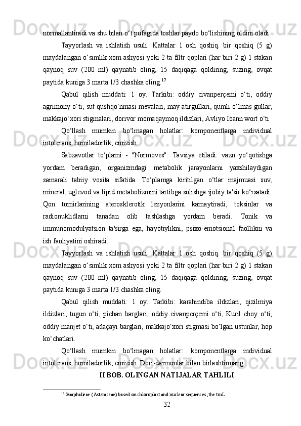 normallantiradi va shu bilan o‘t pufagida toshlar paydo bo‘lishining oldini oladi.
Tayyorlash   va   ishlatish   usuli:   Kattalar   1   osh   qoshiq.   bir   qoshiq   (5   g)
maydalangan o‘simlik xom ashyosi yoki 2 ta filtr qoplari (har biri 2 g) 1 stakan
qaynoq   suv   (200   ml)   qaynatib   oling,   15   daqiqaga   qoldiring,   suzing,   ovqat
paytida kuniga 3 marta 1/3 chashka oling. 17
Qabul   qilish   muddati:   1   oy.   Tarkibi:   oddiy   civanperçemi   o‘ti,   oddiy
agrimony o‘ti, sut qushqo‘nmasi mevalari, may atirgullari, qumli o‘lmas gullar,
makkajo‘xori stigmalari, dorivor momaqaymoq ildizlari, Avliyo Ioann wort o‘ti
Qo‘llash   mumkin   bo‘lmagan   holatlar:   komponentlarga   individual
intolerans, homiladorlik, emizish.
Sabzavotlar   to‘plami   -   "Normoves".   Tavsiya   etiladi:   vazn   yo‘qotishga
yordam   beradigan,   organizmdagi   metabolik   jarayonlarni   yaxshilaydigan
samarali   tabiiy   vosita   sifatida.   To‘plamga   kiritilgan   o‘tlar   majmuasi   suv,
mineral, uglevod va lipid metabolizmini tartibga solishga ijobiy ta'sir ko‘rsatadi.
Qon   tomirlarining   aterosklerotik   lezyonlarini   kamaytiradi,   toksinlar   va
radionuklidlarni   tanadan   olib   tashlashga   yordam   beradi.   Tonik   va
immunomodulyatsion   ta'sirga   ega,   hayotiylikni,   psixo-emotsional   faollikni   va
ish faoliyatini oshiradi.
Tayyorlash   va   ishlatish   usuli:   Kattalar   1   osh   qoshiq.   bir   qoshiq   (5   g)
maydalangan o‘simlik xom ashyosi yoki 2 ta filtr qoplari (har biri 2 g) 1 stakan
qaynoq   suv   (200   ml)   qaynatib   oling,   15   daqiqaga   qoldiring,   suzing,   ovqat
paytida kuniga 3 marta 1/3 chashka oling.
Qabul   qilish   muddati:   1   oy.   Tarkibi:   karahindiba   ildizlari,   qizilmiya
ildizlari,   tugun   o‘ti,   pichan   barglari,   oddiy   civanperçemi   o‘ti,   Kuril   choy   o‘ti,
oddiy manjet o‘ti, adaçayı barglari, makkajo‘xori stigmasi bo‘lgan ustunlar, hop
ko‘chatlari.
Qo‘llash   mumkin   bo‘lmagan   holatlar:   komponentlarga   individual
intolerans, homiladorlik, emizish. Dori-darmonlar bilan birlashtirmang.
II BOB. OLINGAN NATIJALAR TAHLILI
17
 Gnaphalieae (Asteraceae) based on chloroplast and nuclear sequences, the trnL
32 
