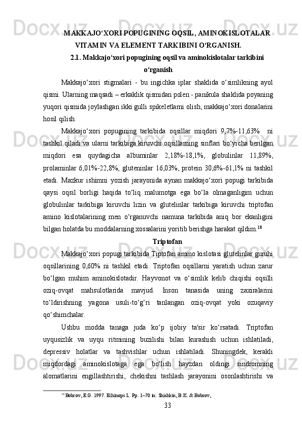 MAKKAJO‘XORI POPUGINING OQSIL, AMINOKISLOTALAR
VITAMIN VA ELEMENT TARKIBINI O‘RGANISH.
2.1. Makkajo‘xori popugining oqsil va aminokislotalar tarkibini
o‘rganish
Makkajo‘xori   stigmalari   -   bu   ingichka   iplar   shaklida   o‘simlikning   ayol
qismi. Ularning maqsadi – erkaklik qismidan polen - panikula shaklida poyaning
yuqori qismida joylashgan ikki gulli spikeletlarni olish, makkajo‘xori donalarini
hosil qilish.
Makkajo‘xori   popugining   tarkibida   oqsillar   miqdori   9,7%-11,63%     ni
tashkil qiladi va ularni tarkibiga kiruvchi oqsillarning sinflari bo‘yicha berilgan
miqdori   esa   quydagicha   albuminlar   2,18%-18,1%,   globulinlar   11,89%,
prolaminlar   6,01%-22,8%,   gluteninlar   16,03%,   protein   30,6%-61,1%   ni   tashkil
etadi.   Mazkur   ishimni   yozish   jarayonida   aynan   makkajo‘xori   popugi   tarkibida
qaysi   oqsil   borligi   haqida   to‘liq   malumotga   ega   bo‘la   olmaganligim   uchun
globulinlar   tarkibiga   kiruvchi   lizin   va   glutelinlar   tarkibiga   kiruvchi   triptofan
amino   kislotalarining   men   o‘rganuvchi   namuna   tarkibida   aniq   bor   ekanligini
bilgan holatda bu moddalarning xossalarini yoritib berishga harakat qildim. 18
 
Triptofan
Makkajo‘xori popugi tarkibida Tiptofan amino kislotasi glutelinlar guruhi
oqsillarining   0,60%   ni   tashkil   etadi.   Triptofan   oqsillarni   yaratish   uchun   zarur
bo‘lgan   muhim   aminokislotadir.   Hayvonot   va   o‘simlik   kelib   chiqishi   oqsilli
oziq-ovqat   mahsulotlarida   mavjud.   Inson   tanasida   uning   zaxiralarini
to‘ldirishning   yagona   usuli-to‘g‘ri   tanlangan   oziq-ovqat   yoki   ozuqaviy
qo‘shimchalar. 
Ushbu   modda   tanaga   juda   ko‘p   ijobiy   ta'sir   ko‘rsatadi.   Triptofan
uyqusizlik   va   uyqu   ritmining   buzilishi   bilan   kurashish   uchun   ishlatiladi,
depressiv   holatlar   va   tashvishlar   uchun   ishlatiladi.   Shuningdek,   kerakli
miqdordagi   aminokislotaga   ega   bo‘lish   hayzdan   oldingi   sindromning
alomatlarini   engillashtirishi,   chekishni   tashlash   jarayonini   osonlashtirishi   va
18
 Bobrov, E.G. 1997. Echinops L. Pp. 1–70 in: Shishkin, B.K. & Bobrov,
33 