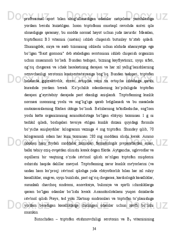 professional   sport   bilan   shug‘ullanadigan   odamlar   natijalarni   yaxshilashga
yordam   berishi   kuzatilgan.   Inson   triptofanni   mustaqil   ravishda   sintez   qila
olmasligiga   qaramay,   bu   modda   normal   hayot   uchun   juda   zarurdir.   Masalan,
triptofansiz   B3   vitamini   (niatsin)   ishlab   chiqarish   butunlay   to‘xtab   qoladi.
Shuningdek,   miya   va   asab   tizimining   ishlashi   uchun   alohida   ahamiyatga   ega
bo‘lgan   "Baxt   gormoni"   deb   ataladigan   serotoninni   ishlab   chiqarish   organizm
uchun   muammoli   bo‘ladi.   Bundan   tashqari,   bizning   kayfiyatimiz,   uyqu   sifati,
og‘riq   chegarasi   va   ichak   harakatining   darajasi   va   har   xil   yallig‘lanishlarning
sezuvchanligi   serotonin   kontsentratsiyasiga   bog‘liq.   Bundan   tashqari,   triptofan
bolalarda   giperaktivlik,   stress,   ortiqcha   vazn   va   ortiqcha   ishtahaga   qarshi
kurashda   yordam   beradi.   Ko‘pchilik   odamlarning   ko‘pchiligida   triptofan
darajasi   g‘ayritabiiy   darajada   past   ekanligi   aniqlandi.   Triptofanning   kunlik
normasi   insonning   yoshi   va   sog‘lig‘iga   qarab   belgilanadi   va   bu   masalada
mutaxassislarning   fikrlari   ikkiga   bo‘lindi.   Ba'zilarning   ta'kidlashicha,   sog‘lom
yoshi   katta   organizmning   aminokislotaga   bo‘lgan   ehtiyoji   taxminan   1   g   ni
tashkil   qiladi,   boshqalari   tavsiya   etilgan   kunlik   dozani   quyidagi   formula
bo‘yicha   aniqlaydilar:   kilogramm   vazniga   4   mg   triptofan.   Shunday   qilib,   70
kilogrammli   odam   har   kuni   taxminan   280   mg   moddani   olishi   kerak.   Ammo
ikkalasi   ham   foydali   moddalar   zaxiralari   farmakologik   preparatlardan   emas,
balki tabiiy oziq-ovqatdan olinishi kerak degan fikrda. Aytgancha, uglevodlar va
oqsillarni   bir   vaqtning   o‘zida   iste'mol   qilish   so‘rilgan   triptofan   miqdorini
oshirishi   haqida   dalillar   mavjud.   Triptofanning   zarur   kunlik   me'yorlarini   (va
undan   ham   ko‘proq)   iste'mol   qilishga   juda   ehtiyotkorlik   bilan   har   xil   ruhiy
kasalliklar, migren, uyqu buzilishi, past og‘riq chegarasi, kardiologik kasalliklar,
surunkali   charchoq   sindromi,   anoreksiya,   bulimiya   va   spirtli   ichimliklarga
qaram   bo‘lgan   odamlar   bo‘lishi   kerak.   Aminokislotalarni   yuqori   dozalarda
iste'mol   qilish   Prays,   tad   yoki   Xartnup   sindromlari   va   triptofan   to‘planishiga
yordam   beradigan   kasalliklarga   chalingan   odamlar   uchun   xavfli   bo‘lishi
mumkin. 
Birinchidan   –   triptofan   etishmovchiligi   serotonin   va   B
3   vitaminining
34 