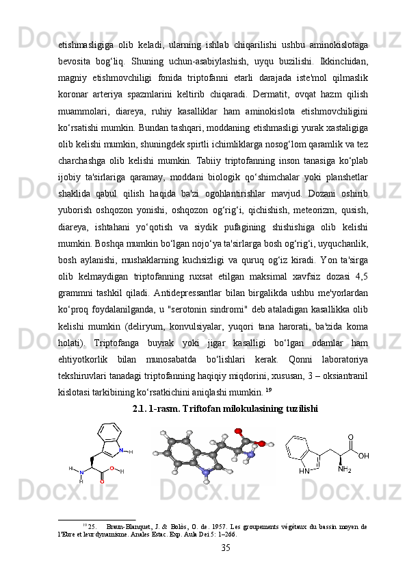 etishmasligiga   olib   keladi,   ularning   ishlab   chiqarilishi   ushbu   aminokislotaga
bevosita   bog‘liq.   Shuning   uchun-asabiylashish,   uyqu   buzilishi.   Ikkinchidan,
magniy   etishmovchiligi   fonida   triptofanni   etarli   darajada   iste'mol   qilmaslik
koronar   arteriya   spazmlarini   keltirib   chiqaradi.   Dermatit,   ovqat   hazm   qilish
muammolari,   diareya,   ruhiy   kasalliklar   ham   aminokislota   etishmovchiligini
ko‘rsatishi mumkin. Bundan tashqari, moddaning etishmasligi yurak xastaligiga
olib kelishi mumkin, shuningdek spirtli ichimliklarga nosog‘lom qaramlik va tez
charchashga   olib   kelishi   mumkin.   Tabiiy   triptofanning   inson   tanasiga   ko‘plab
ijobiy   ta'sirlariga   qaramay,   moddani   biologik   qo‘shimchalar   yoki   planshetlar
shaklida   qabul   qilish   haqida   ba'zi   ogohlantirishlar   mavjud.   Dozani   oshirib
yuborish   oshqozon   yonishi,   oshqozon   og‘rig‘i,   qichishish,   meteorizm,   qusish,
diareya,   ishtahani   yo‘qotish   va   siydik   pufagining   shishishiga   olib   kelishi
mumkin. Boshqa mumkin bo‘lgan nojo‘ya ta'sirlarga bosh og‘rig‘i, uyquchanlik,
bosh   aylanishi,   mushaklarning   kuchsizligi   va   quruq   og‘iz   kiradi.   Yon   ta'sirga
olib   kelmaydigan   triptofanning   ruxsat   etilgan   maksimal   xavfsiz   dozasi   4,5
grammni   tashkil   qiladi.   Antidepressantlar   bilan   birgalikda   ushbu   me'yorlardan
ko‘proq foydalanilganda, u "serotonin sindromi" deb ataladigan kasallikka  olib
kelishi   mumkin   (deliryum,   konvulsiyalar,   yuqori   tana   harorati,   ba'zida   koma
holati).   Triptofanga   buyrak   yoki   jigar   kasalligi   bo‘lgan   odamlar   ham
ehtiyotkorlik   bilan   munosabatda   bo‘lishlari   kerak.   Qonni   laboratoriya
tekshiruvlari tanadagi triptofanning haqiqiy miqdorini, xususan, 3 – oksiantranil
kislotasi tarkibining ko‘rsatkichini aniqlashi mumkin.  19
2.1. 1-rasm. Triftofan milokulasining tuzilishi
19
 25. Braun-Blanquet,   J.   &   Bolòs,   O.   de.   1957.   Les   groupements   végétaux   du   bassin   moyen   de
l’Ebre et leur dynamisme. Anales Estac. Exp. Aula Dei 5: 1–266.
35 