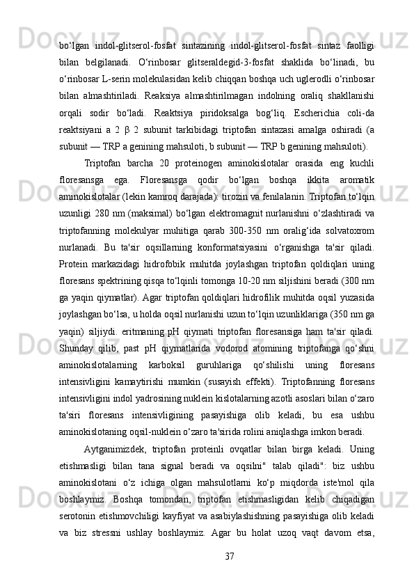 bo‘lgan   indol-glitserol-fosfat   sintazining   indol-glitserol-fosfat   sintaz   faolligi
bilan   belgilanadi.   O‘rinbosar   glitseraldegid-3-fosfat   shaklida   bo‘linadi,   bu
o‘rinbosar L-serin molekulasidan kelib chiqqan boshqa uch uglerodli o‘rinbosar
bilan   almashtiriladi.   Reaksiya   almashtirilmagan   indolning   oraliq   shakllanishi
orqali   sodir   bo‘ladi.   Reaktsiya   piridoksalga   bog‘liq.   Escherichia   coli-da
reaktsiyani   a   2   β   2   subunit   tarkibidagi   triptofan   sintazasi   amalga   oshiradi   (a
subunit — TRP a genining mahsuloti, b subunit — TRP b genining mahsuloti).
Triptofan   barcha   20   proteinogen   aminokislotalar   orasida   eng   kuchli
floresansga   ega.   Floresansga   qodir   bo‘lgan   boshqa   ikkita   aromatik
aminokislotalar (lekin kamroq darajada): tirozin va fenilalanin. Triptofan to‘lqin
uzunligi 280 nm (maksimal) bo‘lgan elektromagnit nurlanishni  o‘zlashtiradi va
triptofanning   molekulyar   muhitiga   qarab   300-350   nm   oralig‘ida   solvatoxrom
nurlanadi.   Bu   ta'sir   oqsillarning   konformatsiyasini   o‘rganishga   ta'sir   qiladi.
Protein   markazidagi   hidrofobik   muhitda   joylashgan   triptofan   qoldiqlari   uning
floresans spektrining qisqa to‘lqinli tomonga 10-20 nm siljishini beradi (300 nm
ga yaqin qiymatlar). Agar triptofan qoldiqlari hidrofilik muhitda oqsil yuzasida
joylashgan bo‘lsa, u holda oqsil nurlanishi uzun to‘lqin uzunliklariga (350 nm ga
yaqin)   siljiydi.   eritmaning   pH   qiymati   triptofan   floresansiga   ham   ta'sir   qiladi.
Shunday   qilib,   past   pH   qiymatlarida   vodorod   atomining   triptofanga   qo‘shni
aminokislotalarning   karboksil   guruhlariga   qo‘shilishi   uning   floresans
intensivligini   kamaytirishi   mumkin   (susayish   effekti).   Triptofanning   floresans
intensivligini indol yadrosining nuklein kislotalarning azotli asoslari bilan o‘zaro
ta'siri   floresans   intensivligining   pasayishiga   olib   keladi,   bu   esa   ushbu
aminokislotaning oqsil-nuklein o‘zaro ta'sirida rolini aniqlashga imkon beradi.
Aytganimizdek,   triptofan   proteinli   ovqatlar   bilan   birga   keladi.   Uning
etishmasligi   bilan   tana   signal   beradi   va   oqsilni"   talab   qiladi":   biz   ushbu
aminokislotani   o‘z   ichiga   olgan   mahsulotlarni   ko‘p   miqdorda   iste'mol   qila
boshlaymiz.   Boshqa   tomondan,   triptofan   etishmasligidan   kelib   chiqadigan
serotonin etishmovchiligi  kayfiyat  va asabiylashishning  pasayishiga  olib keladi
va   biz   stressni   ushlay   boshlaymiz.   Agar   bu   holat   uzoq   vaqt   davom   etsa,
37 