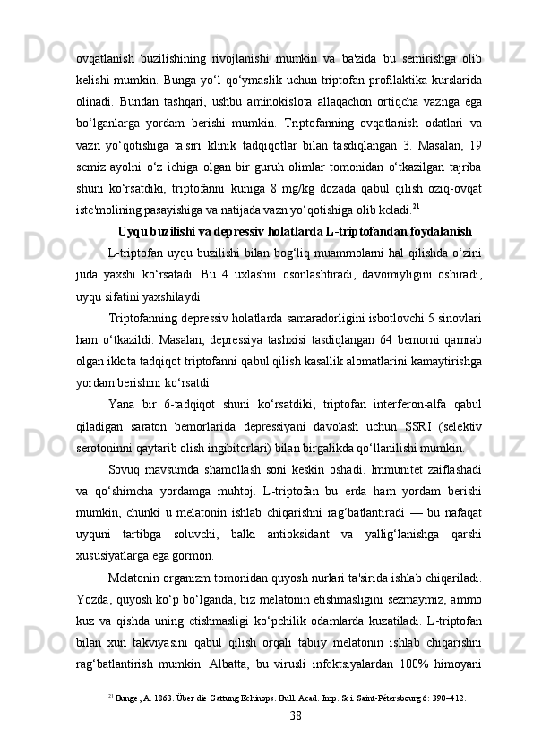 ovqatlanish   buzilishining   rivojlanishi   mumkin   va   ba'zida   bu   semirishga   olib
kelishi  mumkin.  Bunga   yo‘l  qo‘ymaslik  uchun  triptofan  profilaktika  kurslarida
olinadi.   Bundan   tashqari,   ushbu   aminokislota   allaqachon   ortiqcha   vaznga   ega
bo‘lganlarga   yordam   berishi   mumkin.   Triptofanning   ovqatlanish   odatlari   va
vazn   yo‘qotishiga   ta'siri   klinik   tadqiqotlar   bilan   tasdiqlangan   3.   Masalan,   19
semiz   ayolni   o‘z   ichiga   olgan   bir   guruh   olimlar   tomonidan   o‘tkazilgan   tajriba
shuni   ko‘rsatdiki,   triptofanni   kuniga   8   mg/kg   dozada   qabul   qilish   oziq-ovqat
iste'molining pasayishiga va natijada vazn yo‘qotishiga olib keladi. 21
Uyqu buzilishi va depressiv holatlarda L-triptofandan foydalanish
L-triptofan uyqu buzilishi  bilan bog‘liq muammolarni  hal  qilishda  o‘zini
juda   yaxshi   ko‘rsatadi.   Bu   4   uxlashni   osonlashtiradi,   davomiyligini   oshiradi,
uyqu sifatini yaxshilaydi.
Triptofanning depressiv holatlarda samaradorligini isbotlovchi 5 sinovlari
ham   o‘tkazildi.   Masalan,   depressiya   tashxisi   tasdiqlangan   64   bemorni   qamrab
olgan ikkita tadqiqot triptofanni qabul qilish kasallik alomatlarini kamaytirishga
yordam berishini ko‘rsatdi.
Yana   bir   6-tadqiqot   shuni   ko‘rsatdiki,   triptofan   interferon-alfa   qabul
qiladigan   saraton   bemorlarida   depressiyani   davolash   uchun   SSRI   (selektiv
serotoninni qaytarib olish ingibitorlari) bilan birgalikda qo‘llanilishi mumkin.
Sovuq   mavsumda   shamollash   soni   keskin   oshadi.   Immunitet   zaiflashadi
va   qo‘shimcha   yordamga   muhtoj.   L-triptofan   bu   erda   ham   yordam   berishi
mumkin,   chunki   u   melatonin   ishlab   chiqarishni   rag‘batlantiradi   —   bu   nafaqat
uyquni   tartibga   soluvchi,   balki   antioksidant   va   yallig‘lanishga   qarshi
xususiyatlarga ega gormon.
Melatonin organizm tomonidan quyosh nurlari ta'sirida ishlab chiqariladi.
Yozda, quyosh ko‘p bo‘lganda, biz melatonin etishmasligini sezmaymiz, ammo
kuz   va   qishda   uning   etishmasligi   ko‘pchilik   odamlarda   kuzatiladi.   L-triptofan
bilan   xun   takviyasini   qabul   qilish   orqali   tabiiy   melatonin   ishlab   chiqarishni
rag‘batlantirish   mumkin.   Albatta,   bu   virusli   infektsiyalardan   100%   himoyani
21
 Bunge, A. 1863. Über die Gattung Echinops. Bull. Acad. Imp. Sci. Saint-Pétersbourg 6: 390–412.
38 