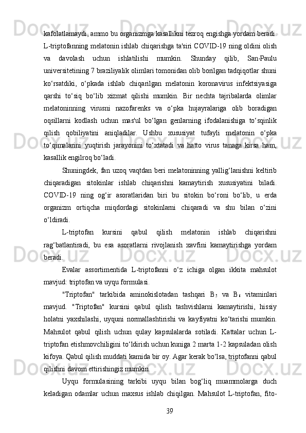 kafolatlamaydi, ammo bu organizmga kasallikni tezroq engishga yordam beradi.
L-triptofanning melatonin ishlab chiqarishga ta'siri COVID-19 ning oldini olish
va   davolash   uchun   ishlatilishi   mumkin.   Shunday   qilib,   San-Paulu
universitetining 7 braziliyalik olimlari tomonidan olib borilgan tadqiqotlar shuni
ko‘rsatdiki,   o‘pkada   ishlab   chiqarilgan   melatonin   koronavirus   infektsiyasiga
qarshi   to‘siq   bo‘lib   xizmat   qilishi   mumkin.   Bir   nechta   tajribalarda   olimlar
melatoninning   virusni   nazofarenks   va   o‘pka   hujayralariga   olib   boradigan
oqsillarni   kodlash   uchun   mas'ul   bo‘lgan   genlarning   ifodalanishiga   to‘sqinlik
qilish   qobiliyatini   aniqladilar.   Ushbu   xususiyat   tufayli   melatonin   o‘pka
to‘qimalarini   yuqtirish   jarayonini   to‘xtatadi   va   hatto   virus   tanaga   kirsa   ham,
kasallik engilroq bo‘ladi.
Shuningdek, fan uzoq  vaqtdan beri  melatoninning yallig‘lanishni  keltirib
chiqaradigan   sitokinlar   ishlab   chiqarishni   kamaytirish   xususiyatini   biladi.
COVID-19   ning   og‘ir   asoratlaridan   biri   bu   sitokin   bo‘roni   bo‘lib,   u   erda
organizm   ortiqcha   miqdordagi   sitokinlarni   chiqaradi   va   shu   bilan   o‘zini
o‘ldiradi.
L-triptofan   kursini   qabul   qilish   melatonin   ishlab   chiqarishni
rag‘batlantiradi,   bu   esa   asoratlarni   rivojlanish   xavfini   kamaytirishga   yordam
beradi.
Evalar   assortimentida   L-triptofanni   o‘z   ichiga   olgan   ikkita   mahsulot
mavjud: triptofan va uyqu formulasi.
"Triptofan"   tarkibida   aminokislotadan   tashqari   B
5   va   B
6   vitaminlari
mavjud.   "Triptofan"   kursini   qabul   qilish   tashvishlarni   kamaytirishi,   hissiy
holatni   yaxshilashi,   uyquni   normallashtirishi   va   kayfiyatni   ko‘tarishi   mumkin.
Mahsulot   qabul   qilish   uchun   qulay   kapsulalarda   sotiladi.   Kattalar   uchun   L-
triptofan etishmovchiligini to‘ldirish uchun kuniga 2 marta 1-2 kapsuladan olish
kifoya. Qabul qilish muddati kamida bir oy. Agar kerak bo‘lsa, triptofanni qabul
qilishni davom ettirishingiz mumkin.
Uyqu   formulasining   tarkibi   uyqu   bilan   bog‘liq   muammolarga   duch
keladigan   odamlar   uchun   maxsus   ishlab   chiqilgan.   Mahsulot   L-triptofan,   fito-
39 