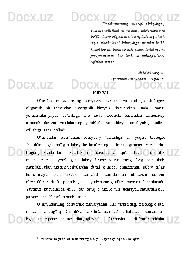“Yoshlarimizning   mustaqil   fikrlaydigan,
yuksak   intellektual   va   ma’naviy   salohiyatga   ega
bo‘lib, dunyo miqyosida o‘z  tengdoshlariga hech
qaysi   sohada   bo‘sh   kelmaydigan   insonlar   bo‘lib
kamol topishi, baxtli bo‘lishi uchun davlatimiz va
jamiyatimizning   bor   kuch   va   imkoniyatlarini
safarbar etamiz”
Sh.M.Mirziyoyev.
                                                                               O‘zbekiston Respublikasi Prezidenti.
KIRISH
O‘simlik   moddalarining   kimyoviy   tuzilishi   va   biologik   faolligini
o‘rganish   bir   tomondan   bioorganik   kimyoni   rivojlantirib,   unda     yangi
yo‘nalishlar   paydo     bo‘lishiga     olib     kelsa,     ikkinchi     tomondan     zamonaviy
samarali     dorivor     vositalarning     yaratilishi     va     tibbiyot     amaliyotiga     tadbiq
etilishiga  asos  bo‘ladi. 1
  
O‘simliklar     turli-tuman     kimyoviy     tuzilishga     va     yuqori     biologik
faollikka     ega     bo‘lgan   tabiiy   birikmalarning     bitmas-tuganmas     manbaidir.
Bugungi   kunda   turli     kasalliklarni     davolashda     qo‘llaniluvchi     o‘simlik
moddalaridan     tayyorlangan     tabiiy   dorivor   vositalarning   o‘ziga   xos   jihati
shundaki, ular, sintetik vositalardan   farqli   o‘laroq,   organizmga   salbiy   ta’sir
ko‘rsatmaydi.     Farmatsevtika     sanoatida     dori-darmon     olinuvchi     dorivor
o‘simliklar  juda  ko‘p  bo‘lib,  ular  yurtimizning  ulkan  xazinasi  hisoblanadi.
Yurtimiz  hududlarida  4500  dan  ortiq  o‘simlik  turi  uchraydi, shulardan 600
ga yaqini shifobaxsh o‘simliklardir.
O‘simliklarning  dorivorlik  xususiyatlari  ular  tarkibidagi  fiziologik  faol
moddalarga  bog‘liq.  O‘simliklar  tarkibida  uchrovchi  alkaloidlar,  kumarinlar,
lignanlar, terpenoidlar, steroidlar, uglevodlar,  efir moylari,  turli fenol moddalar
1
 O‘zbekiston Respublikasi Prezidentining 2020 yil 10 apreldagi PQ-4670-son qarori.
4 