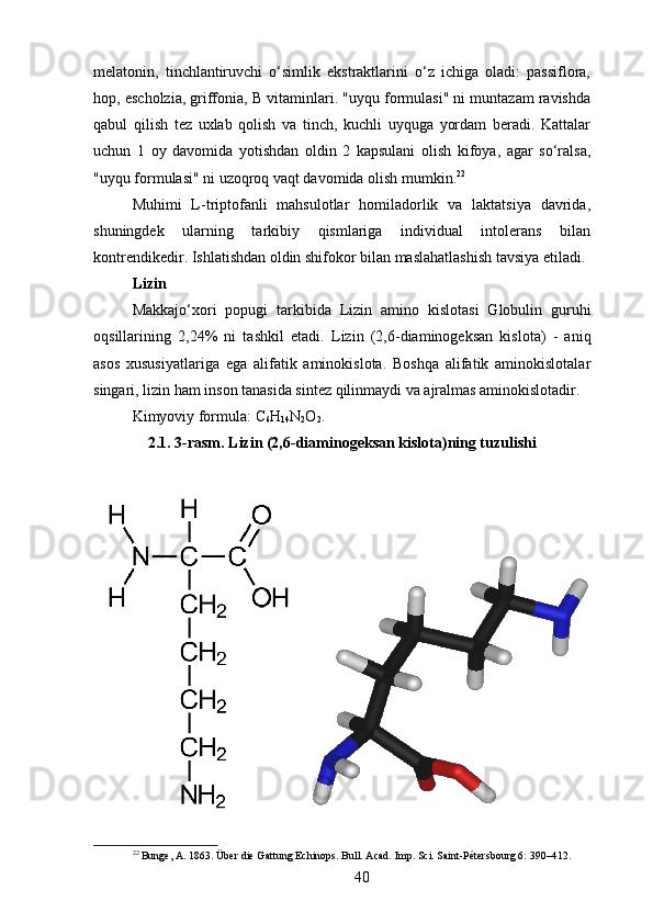 melatonin,   tinchlantiruvchi   o‘simlik   ekstraktlarini   o‘z   ichiga   oladi:   passiflora,
hop, escholzia, griffonia, B vitaminlari. "uyqu formulasi" ni muntazam ravishda
qabul   qilish   tez   uxlab   qolish   va   tinch,   kuchli   uyquga   yordam   beradi.   Kattalar
uchun   1   oy   davomida   yotishdan   oldin   2   kapsulani   olish   kifoya,   agar   so‘ralsa,
"uyqu formulasi" ni uzoqroq vaqt davomida olish mumkin. 22
Muhimi   L-triptofanli   mahsulotlar   homiladorlik   va   laktatsiya   davrida,
shuningdek   ularning   tarkibiy   qismlariga   individual   intolerans   bilan
kontrendikedir. Ishlatishdan oldin shifokor bilan maslahatlashish tavsiya etiladi.
Lizin 
Makkajo‘xori   popugi   tarkibida   Lizin   amino   kislotasi   Globulin   guruhi
oqsillarining   2,24%   ni   tashkil   etadi.   Lizin   (2,6-diaminogeksan   kislota)   -   aniq
asos   xususiyatlariga   ega   alifatik   aminokislota.   Boshqa   alifatik   aminokislotalar
singari, lizin ham inson tanasida sintez qilinmaydi va ajralmas aminokislotadir.
Kimyoviy formula: C
6 H
14 N
2 O
2 .
2.1. 3-rasm. Lizin (2,6-diaminogeksan kislota)ning tuzulishi
22
 Bunge, A. 1863. Über die Gattung Echinops. Bull. Acad. Imp. Sci. Saint-Pétersbourg 6: 390–412.
40 