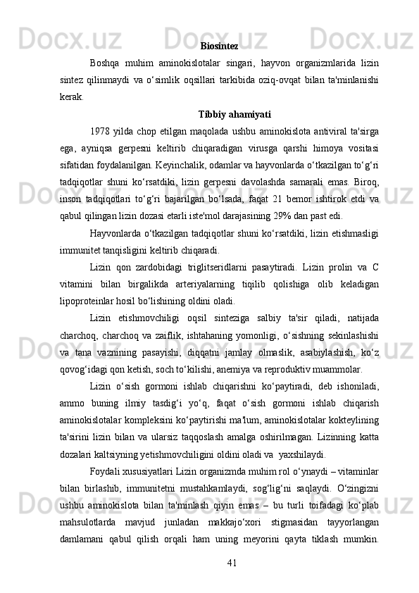 Biosintez
Boshqa   muhim   aminokislotalar   singari,   hayvon   organizmlarida   lizin
sintez   qilinmaydi   va   o‘simlik   oqsillari   tarkibida   oziq-ovqat   bilan   ta'minlanishi
kerak.
Tibbiy ahamiyati
1978   yilda   chop   etilgan   maqolada   ushbu   aminokislota   antiviral   ta'sirga
ega,   ayniqsa   gerpesni   keltirib   chiqaradigan   virusga   qarshi   himoya   vositasi
sifatidan foydalanilgan. Keyinchalik, odamlar va hayvonlarda o‘tkazilgan to‘g‘ri
tadqiqotlar   shuni   ko‘rsatdiki,   lizin   gerpesni   davolashda   samarali   emas.   Biroq,
inson   tadqiqotlari   to‘g‘ri   bajarilgan   bo‘lsada,   faqat   21   bemor   ishtirok   etdi   va
qabul qilingan lizin dozasi etarli iste'mol darajasining 29% dan past edi.
Hayvonlarda o‘tkazilgan tadqiqotlar shuni ko‘rsatdiki, lizin etishmasligi
immunitet tanqisligini keltirib chiqaradi.
Lizin   qon   zardobidagi   triglitseridlarni   pasaytiradi.   Lizin   prolin   va   C
vitamini   bilan   birgalikda   arteriyalarning   tiqilib   qolishiga   olib   keladigan
lipoproteinlar hosil bo‘lishining oldini oladi.
Lizin   etishmovchiligi   oqsil   sinteziga   salbiy   ta'sir   qiladi,   natijada
charchoq,   charchoq   va   zaiflik,   ishtahaning   yomonligi,   o‘sishning   sekinlashishi
va   tana   vaznining   pasayishi,   diqqatni   jamlay   olmaslik,   asabiylashish,   ko‘z
qovog‘idagi qon ketish, soch to‘kilishi, anemiya va reproduktiv muammolar.
Lizin   o‘sish   gormoni   ishlab   chiqarishni   ko‘paytiradi,   deb   ishoniladi,
ammo   buning   ilmiy   tasdig‘i   yo‘q,   faqat   o‘sish   gormoni   ishlab   chiqarish
aminokislotalar kompleksini ko‘paytirishi ma'lum, aminokislotalar kokteylining
ta'sirini   lizin   bilan   va   ularsiz   taqqoslash   amalga   oshirilmagan.   Lizinning   katta
dozalari kaltsiyning yetishmovchiligini oldini oladi va  yaxshilaydi.
Foydali xususiyatlari Lizin organizmda muhim rol o‘ynaydi – vitaminlar
bilan   birlashib,   immunitetni   mustahkamlaydi,   sog‘lig‘ni   saqlaydi.   O‘zingizni
ushbu   aminokislota   bilan   ta'minlash   qiyin   emas   –   bu   turli   toifadagi   ko‘plab
mahsulotlarda   mavjud   junladan   makkajo‘xori   stigmasidan   tayyorlangan
damlamani   qabul   qilish   orqali   ham   uning   meyorini   qayta   tiklash   mumkin.
41 