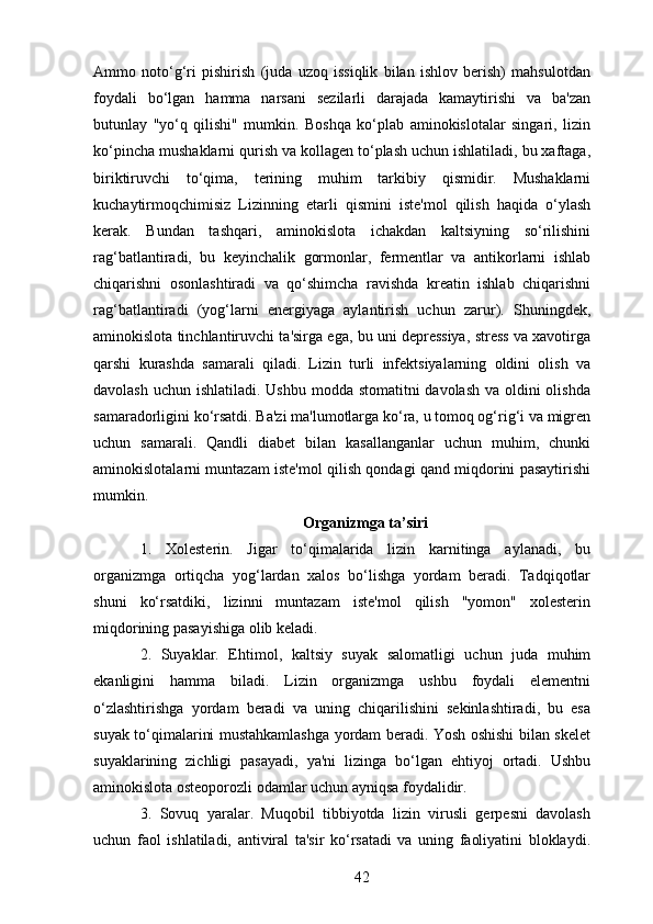 Ammo   noto‘g‘ri   pishirish   (juda   uzoq   issiqlik   bilan   ishlov   berish)   mahsulotdan
foydali   bo‘lgan   hamma   narsani   sezilarli   darajada   kamaytirishi   va   ba'zan
butunlay   "yo‘q   qilishi"   mumkin.   Boshqa   ko‘plab   aminokislotalar   singari,   lizin
ko‘pincha mushaklarni qurish va kollagen to‘plash uchun ishlatiladi, bu xaftaga,
biriktiruvchi   to‘qima,   terining   muhim   tarkibiy   qismidir.   Mushaklarni
kuchaytirmoqchimisiz   Lizinning   etarli   qismini   iste'mol   qilish   haqida   o‘ylash
kerak.   Bundan   tashqari,   aminokislota   ichakdan   kaltsiyning   so‘rilishini
rag‘batlantiradi,   bu   keyinchalik   gormonlar,   fermentlar   va   antikorlarni   ishlab
chiqarishni   osonlashtiradi   va   qo‘shimcha   ravishda   kreatin   ishlab   chiqarishni
rag‘batlantiradi   (yog‘larni   energiyaga   aylantirish   uchun   zarur).   Shuningdek,
aminokislota tinchlantiruvchi ta'sirga ega, bu uni depressiya, stress va xavotirga
qarshi   kurashda   samarali   qiladi.   Lizin   turli   infektsiyalarning   oldini   olish   va
davolash uchun ishlatiladi. Ushbu modda stomatitni  davolash va oldini olishda
samaradorligini ko‘rsatdi. Ba'zi ma'lumotlarga ko‘ra, u tomoq og‘rig‘i va migren
uchun   samarali.   Qandli   diabet   bilan   kasallanganlar   uchun   muhim,   chunki
aminokislotalarni muntazam iste'mol qilish qondagi qand miqdorini pasaytirishi
mumkin. 
Organizmga ta’siri
1.   Xolesterin.   Jigar   to‘qimalarida   lizin   karnitinga   aylanadi,   bu
organizmga   ortiqcha   yog‘lardan   xalos   bo‘lishga   yordam   beradi.   Tadqiqotlar
shuni   ko‘rsatdiki,   lizinni   muntazam   iste'mol   qilish   "yomon"   xolesterin
miqdorining pasayishiga olib keladi. 
2.   Suyaklar.   Ehtimol,   kaltsiy   suyak   salomatligi   uchun   juda   muhim
ekanligini   hamma   biladi.   Lizin   organizmga   ushbu   foydali   elementni
o‘zlashtirishga   yordam   beradi   va   uning   chiqarilishini   sekinlashtiradi,   bu   esa
suyak to‘qimalarini mustahkamlashga yordam beradi. Yosh oshishi bilan skelet
suyaklarining   zichligi   pasayadi,   ya'ni   lizinga   bo‘lgan   ehtiyoj   ortadi.   Ushbu
aminokislota osteoporozli odamlar uchun ayniqsa foydalidir. 
3.   Sovuq   yaralar.   Muqobil   tibbiyotda   lizin   virusli   gerpesni   davolash
uchun   faol   ishlatiladi,   antiviral   ta'sir   ko‘rsatadi   va   uning   faoliyatini   bloklaydi.
42 