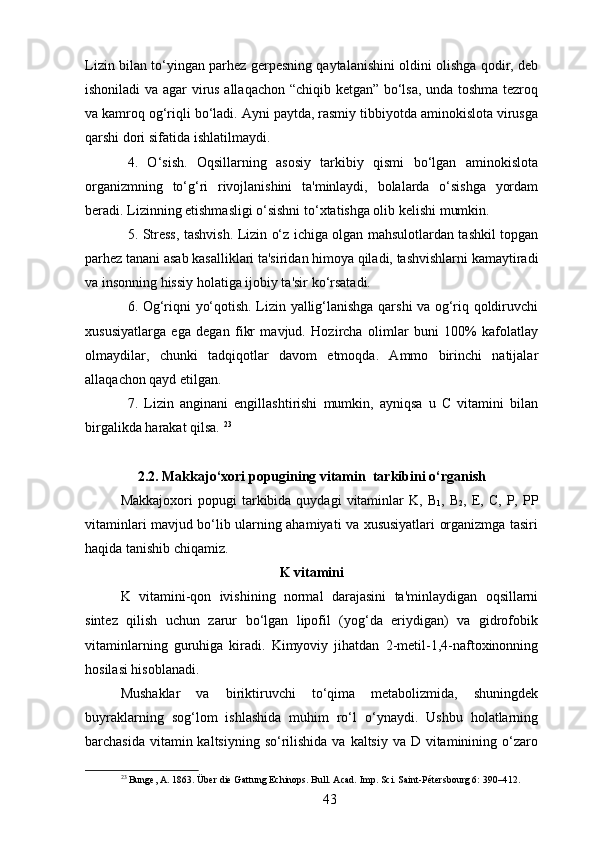Lizin bilan to‘yingan parhez gerpesning qaytalanishini oldini olishga qodir, deb
ishoniladi va agar virus allaqachon “chiqib ketgan” bo‘lsa, unda toshma tezroq
va kamroq og‘riqli bo‘ladi. Ayni paytda, rasmiy tibbiyotda aminokislota virusga
qarshi dori sifatida ishlatilmaydi. 
4.   O‘sish.   Oqsillarning   asosiy   tarkibiy   qismi   bo‘lgan   aminokislota
organizmning   to‘g‘ri   rivojlanishini   ta'minlaydi,   bolalarda   o‘sishga   yordam
beradi. Lizinning etishmasligi o‘sishni to‘xtatishga olib kelishi mumkin. 
5. Stress, tashvish. Lizin o‘z ichiga olgan mahsulotlardan tashkil topgan
parhez tanani asab kasalliklari ta'siridan himoya qiladi, tashvishlarni kamaytiradi
va insonning hissiy holatiga ijobiy ta'sir ko‘rsatadi. 
6. Og‘riqni yo‘qotish. Lizin yallig‘lanishga qarshi va og‘riq qoldiruvchi
xususiyatlarga   ega   degan   fikr   mavjud.   Hozircha   olimlar   buni   100%   kafolatlay
olmaydilar,   chunki   tadqiqotlar   davom   etmoqda.   Ammo   birinchi   natijalar
allaqachon qayd etilgan. 
7.   Lizin   anginani   engillashtirishi   mumkin,   ayniqsa   u   C   vitamini   bilan
birgalikda harakat qilsa.  23
2.2. Makkajo‘xori popugining vitamin  tarkibini o‘rganish
Makkajoxori  popugi   tarkibida   quydagi   vitaminlar  K,  B
1 ,  B
2 ,  E,  C,   P,  PP
vitaminlari mavjud bo‘lib ularning ahamiyati va xususiyatlari organizmga tasiri
haqida tanishib chiqamiz. 
K vitamini
K   vitamini-qon   ivishining   normal   darajasini   ta'minlaydigan   oqsillarni
sintez   qilish   uchun   zarur   bo‘lgan   lipofil   (yog‘da   eriydigan)   va   gidrofobik
vitaminlarning   guruhiga   kiradi.   Kimyoviy   jihatdan   2-metil-1,4-naftoxinonning
hosilasi hisoblanadi. 
Mushaklar   va   biriktiruvchi   to‘qima   metabolizmida,   shuningdek
buyraklarning   sog‘lom   ishlashida   muhim   ro‘l   o‘ynaydi.   Ushbu   holatlarning
barchasida vitamin kaltsiyning  so‘rilishida  va kaltsiy va D vitaminining o‘zaro
23
 Bunge, A. 1863. Über die Gattung Echinops. Bull. Acad. Imp. Sci. Saint-Pétersbourg 6: 390–412.
43 