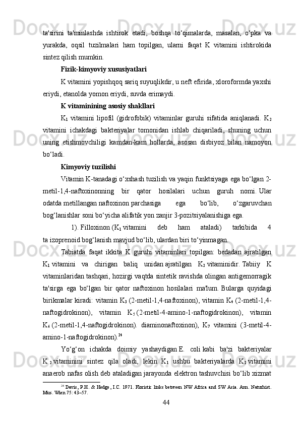ta'sirini   ta'minlashda   ishtirok   etadi,   boshqa   to‘qimalarda,   masalan,   o‘pka   va
yurakda,   oqsil   tuzilmalari   ham   topilgan,   ularni   faqat   K   vitamini   ishtirokida
sintez qilish mumkin.
Fizik-kimyoviy xususiyatlari
K vitamini yopishqoq sariq suyuqlikdir, u neft efirida, xloroformda yaxshi
eriydi, etanolda yomon eriydi, suvda erimaydi.
K vitaminining asosiy shakllari
K
1   vitamini   lipofil   (gidrofobik)   vitaminlar   guruhi   sifatida   aniqlanadi.   K
2
vitamini   ichakdagi   bakteriyalar   tomonidan   ishlab   chiqariladi,   shuning   uchun
uning   etishmovchiligi   kamdan-kam   hollarda,   asosan   disbiyoz   bilan   namoyon
bo‘ladi.
Kimyoviy tuzilishi
Vitamin K-tanadagi o‘xshash tuzilish va yaqin funktsiyaga ega bo‘lgan 2-
metil-1,4-naftoxinonning   bir   qator   hosilalari   uchun   guruh   nomi.   Ular
odatda   metillangan   naftoxinon   parchasiga   ega   bo‘lib,   o‘zgaruvchan
bog‘lanishlar soni bo‘yicha   alifatik   yon zanjir 3-pozitsiyalanishiga ega.
  1).   Filloxinon   (K
1   vitamini   deb   ham   ataladi)   tarkibida   4
ta   izoprenoid   bog‘lanish mavjud bo‘lib, ulardan biri to‘yinmagan.
Tabiatda   faqat   ikkita   K   guruhi   vitaminlari   topilgan:   bedadan   ajratilgan
K
1   vitamini   va   chirigan   baliq   unidan   ajratilgan   K
2   vitaminidir .   Tabiiy   K
vitaminlaridan tashqari, hozirgi vaqtda sintetik ravishda olingan antigemorragik
ta'sirga   ega   bo‘lgan   bir   qator   naftoxinon   hosilalari   ma'lum.   Bularga   quyidagi
birikmalar   kiradi:  vitamin  K
3   (2-metil-1,4-naftoxinon),  vitamin  K
4   (2-metil-1,4-
naftogidrokinon),   vitamin   K
5   (2-metil-4-amino-1-naftogidrokinon),   vitamin
K
6   (2-metil-1,4-naftogidrokinon).   diaminonaftoxinon),   K
7   vitamini     (3-metil-4-
amino-1-naftogidrokinon). 24
Yo‘g‘on   ichakda   doimiy   yashaydigan   E.   coli   kabi   ba'zi   bakteriyalar
K  
2   vitaminini   sintez   qila   oladi,   lekin   K
1   ushbu   bakteriyalarda   K
2   vitamini
anaerob nafas olish deb ataladigan jarayonda elektron tashuvchisi bo‘lib xizmat
24
  Davis,  P.H. &   Hedge,  I.C.  1971. Floristic  links  between   NW  Africa   and  SW Asia.  Ann.  Naturhist.
Mus. Wien 75: 43–57.
44 