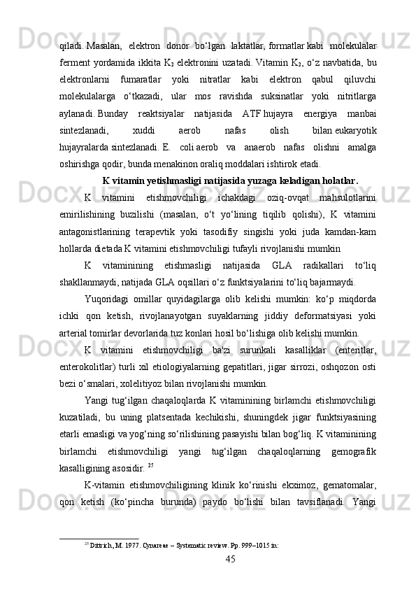 qiladi.   Masalan,   elektron   donor   bo‘lgan   laktatlar,   formatlar   kabi   molekulalar
ferment  yordamida ikkita K
2   elektronini  uzatadi.   Vitamin K
2 , o‘z  navbatida, bu
elektronlarni   fumaratlar   yoki   nitratlar   kabi   elektron   qabul   qiluvchi
molekulalarga   o‘tkazadi,   ular   mos   ravishda   suksinatlar   yoki   nitritlarga
aylanadi.   Bunday   reaktsiyalar   natijasida   AT F   hujayra   energiya   manbai
sintezlanadi,   xuddi   aerob   nafas   olish   bilan   eukaryotik
hujayralarda   sintezlanadi.   E.   coli   aerob   va   anaerob   nafas   olishni   amalga
oshirishga qodir, bunda menakinon oraliq moddalari ishtirok etadi.
K vitamin yetishmasligi natijasida yuzaga keladigan holatlar.
K   vitamini   etishmovchiligi   ichakdagi   oziq-ovqat   mahsulotlarini
emirilishining   buzilishi   (masalan,   o‘t   yo‘lining   tiqilib   qolishi),   K   vitamini
antagonistlarining   terapevtik   yoki   tasodifiy   singishi   yoki   juda   kamdan-kam
hollarda dietada K vitamini etishmovchiligi tufayli rivojlanishi mumkin
K   vitaminining   etishmasligi   natijasida   GLA   radikallari   to‘liq
shakllanmaydi, natijada GLA oqsillari o‘z funktsiyalarini to‘liq bajarmaydi.
Yuqoridagi   omillar   quyidagilarga   olib   kelishi   mumkin:   ko‘p   miqdorda
ichki   qon   ketish,   rivojlanayotgan   suyaklarning   jiddiy   deformatsiyasi   yoki
arterial tomirlar devorlarida tuz konlari hosil bo‘lishiga olib kelishi mumkin.
K   vitamini   etishmovchiligi   ba'zi   surunkali   kasalliklar   (enteritlar,
enterokolitlar)   turli   xil   etiologiyalarning  gepatitlari,   jigar   sirrozi,   oshqozon   osti
bezi o‘smalari, xolelitiyoz bilan rivojlanishi mumkin. 
Yangi   tug‘ilgan   chaqaloqlarda   K   vitaminining   birlamchi   etishmovchiligi
kuzatiladi,   bu   uning   platsentada   kechikishi,   shuningdek   jigar   funktsiyasining
etarli emasligi va yog‘ning so‘rilishining pasayishi bilan bog‘liq. K vitaminining
birlamchi   etishmovchiligi   yangi   tug‘ilgan   chaqaloqlarning   gemografik
kasalligining asosidir.  25
K-vitamin   etishmovchiligining   klinik   ko‘rinishi   ekximoz,   gematomalar,
qon   ketish   (ko‘pincha   burunda)   paydo   bo‘lishi   bilan   tavsiflanadi.   Yangi
25
 Dittrich, M. 1977. Cynareae – Systematic review. Pp. 999–1015 in:
45 