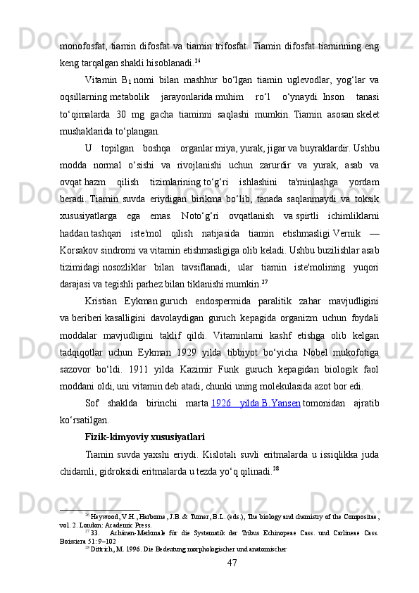 monofosfat,   tiamin   difosfat   va   tiamin   trifosfat.   Tiamin   difosfat   tiaminning   eng
keng tarqalgan shakli hisoblanadi. 26
Vitamin   B
1   nomi   bilan   mashhur   bo‘lgan   tiamin   uglevodlar,   yog‘lar   va
oqsillarning   metabolik   jarayonlarida   muhim   ro‘l   o‘ynaydi.   Inson   tanasi
to‘qimalarda   30   mg   gacha   tiaminni   saqlashi   mumkin.   Tiamin   asosan   skelet
mushaklarida   to‘plangan.  
U   topilgan   boshqa   organlar   miya ,   yurak ,   jigar   va   buyraklardir .   Ushbu
modda   normal   o‘sishi   va   rivojlanishi   uchun   zarurdir   va   yurak,   asab   va
ovqat   hazm   qilish   tizimlarining   to‘g‘ri   ishlashini   ta'minlashga   yordam
beradi.   Tiamin   suvda   eriydigan   birikma   bo‘lib,   tanada   saqlanmaydi   va   toksik
xususiyatlarga   ega   emas.   Noto‘g‘ri   ovqatlanish   va   spirtli   ichimliklarni
haddan   tashqari   iste'mol   qilish   natijasida   tiamin   etishmasligi   Vernik   —
Korsakov sindromi   va vitamin etishmasligiga olib keladi.   Ushbu buzilishlar   asab
tizimidagi   nosozliklar   bilan   tavsiflanadi,   ular   tiamin   iste'molining   yuqori
darajasi va tegishli parhez bilan tiklanishi mumkin. 27
Kristian   Eykman   guruch   endospermida   paralitik   zahar   mavjudligini
va   beriberi   kasalligini   davolaydigan   guruch   kepagida   organizm   uchun   foydali
moddalar   mavjudligini   taklif   qildi.   Vitaminlarni   kashf   etishga   olib   kelgan
tadqiqotlar   uchun   Eykman   1929   yilda   tibbiyot   bo‘yicha   Nobel   mukofotiga
sazovor   bo‘ldi.   1911   yilda   Kazimir   Funk   guruch   kepagidan   biologik   faol
moddani oldi, uni vitamin deb atadi, chunki uning molekulasida azot bor edi.
Sof   shaklda   birinchi   marta   1926   yilda        B.Yansen      tomonidan   ajratib
ko‘rsatilgan.
Fizik-kimyoviy xususiyatlari
Tiamin   suvda   yaxshi   eriydi.   Kislotali   suvli   eritmalarda   u   issiqlikka   juda
chidamli, gidroksidi eritmalarda u tezda yo‘q qilinadi. 28
26
 Heywood, V.H., Harborne, J.B. & Turner, B.L. (eds.), The biology and chemistry of the Compositae,
vol. 2. London: Academic Press.
27
 33. Achänen-Merkmale   für   die   Systematik   der   Tribus   Echinopeae   Cass.   und   Carlineae   Cass.
Boissiera 51: 9–102
28
 Dittrich, M. 1996. Die Bedeutung morphologischer und anatomischer
47 