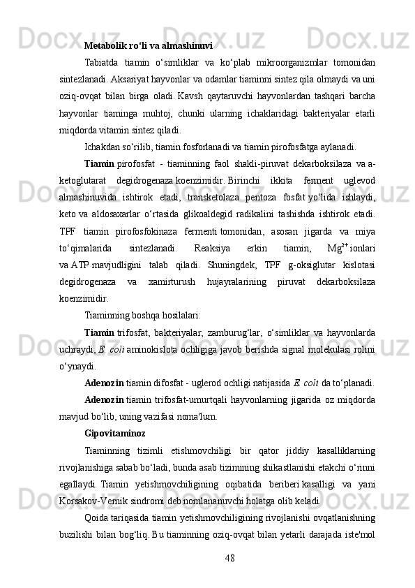 Metabolik ro‘li va almashinuvi
Tabiatda   tiamin   o‘simliklar   va   ko‘plab   mikroorganizmlar   tomonidan
sintezlanadi.   Aksariyat hayvonlar va odamlar tiaminni sintez qila olmaydi va uni
oziq-ovqat   bilan   birga   oladi.   Kavsh   qaytaruvchi   hayvonlardan   tashqari   barcha
hayvonlar   tiaminga   muhtoj,   chunki   ularning   ichaklaridagi   bakteriyalar   etarli
miqdorda vitamin sintez qiladi.
Ichakdan so‘rilib, tiamin fosforlanadi va tiamin pirofosfatga aylanadi.
Tiamin   pirofosfat   -   tiaminning   faol   shakli-piruvat   dekarboksilaza   va   a-
ketoglutarat   degidrogenaza   koenzimidir .   Birinchi   ikkita   ferment   uglevod
almashinuvida   ishtirok   etadi,   transketolaza   pentoza   fosfat   yo‘lida   ishlaydi,
keto   va   aldosaxarlar   o‘rtasida   glikoaldegid   radikalini   tashishda   ishtirok   etadi.
TPF   tiamin   pirofosfokinaza   fermenti   tomonidan ,   asosan   jigarda   va   miya
to‘qimalarida   sintezlanadi.   Reaksiya   erkin   tiamin,   Mg 2+
  ionlari
va   ATP   mavjudligini   talab   qiladi.   Shuningdek,   TPF   g-oksiglutar   kislotasi
degidrogenaza   va   xamirturush   hujayralarining   piruvat   dekarboksilaza
koenzimidir.
Tiaminning boshqa hosilalari:
Tiamin   trifosfat,   bakteriyalar,   zamburug‘lar,   o‘simliklar   va   hayvonlarda
uchraydi,   E. coli   aminokislota ochligiga javob berishda signal molekulasi rolini
o‘ynaydi.
Adenozin   tiamin difosfat - uglerod ochligi natijasida   E. coli   da to‘planadi.
Adenozin   tiamin   trifosfat-umurtqali   hayvonlarning   jigarida   oz   miqdorda
mavjud bo‘lib, uning vazifasi noma'lum.
Gipovitaminoz
Tiaminning   tizimli   etishmovchiligi   bir   qator   jiddiy   kasalliklarning
rivojlanishiga sabab bo‘ladi, bunda asab tizimining shikastlanishi etakchi o‘rinni
egallaydi.   Tiamin   yetishmovchiligining   oqibatida   beriberi   kasalligi   va   yani
Korsakov-Vernik sindromi deb nomlananuvchi holatga olib keladi.
Qoida tariqasida tiamin yetishmovchiligining rivojlanishi ovqatlanishning
buzilishi bilan bog‘liq.   Bu tiaminning oziq-ovqat bilan yetarli darajada iste'mol
48 