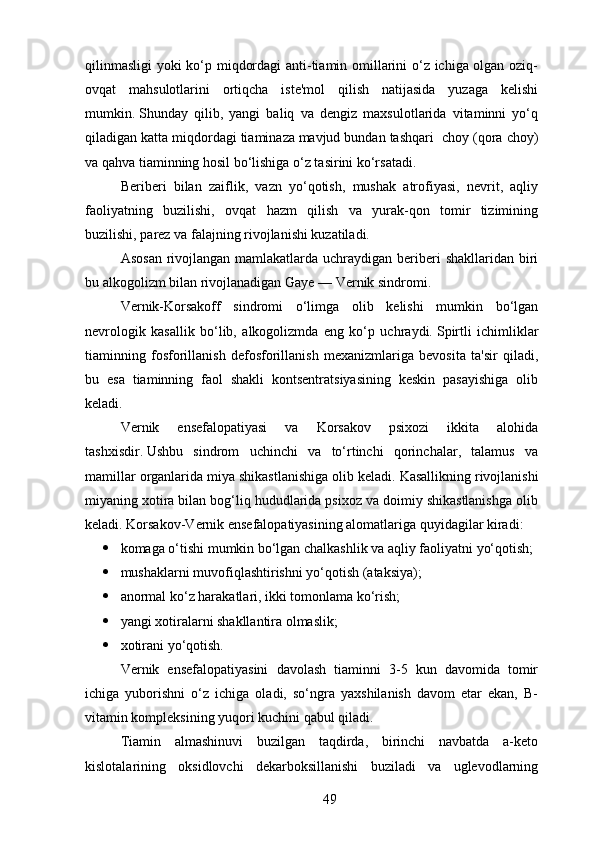 qilinmasligi  yoki ko‘p miqdordagi anti-tiamin omillarini o‘z ichiga olgan oziq-
ovqat   mahsulotlarini   ortiqcha   iste'mol   qilish   natijasida   yuzaga   kelishi
mumkin.   Shunday   qilib,   yangi   baliq   va   dengiz   maxsulotlarida   vitaminni   yo‘q
qiladigan katta miqdordagi   tiaminaza   mavjud bundan tashqari  choy (qora choy)
va qahva tiaminning hosil bo‘lishiga o‘z tasirini ko‘rsatadi.
Beriberi   bilan   zaiflik,   vazn   yo‘qotish,   mushak   atrofiyasi,   nevrit,   aqliy
faoliyatning   buzilishi,   ovqat   hazm   qilish   va   yurak-qon   tomir   tizimining
buzilishi,   parez   va falajning rivojlanishi kuzatiladi.
Asosan  rivojlangan mamlakatlarda uchraydigan beriberi  shakllaridan biri
bu   alkogolizm   bilan rivojlanadigan   Gaye — Vernik sindromi .
Vernik-Korsakoff   sindromi   o‘limga   olib   kelishi   mumkin   bo‘lgan
nevrologik   kasallik   bo‘lib,   alkogolizmda   eng   ko‘p   uchraydi.   Spirtli   ichimliklar
tiaminning   fosforillanish   defosforillanish   mexanizmlariga   bevosita   ta'sir   qiladi,
bu   esa   tiaminning   faol   shakli   kontsentratsiyasining   keskin   pasayishiga   olib
keladi.
Vernik   ensefalopatiyasi   va   Korsakov   psixozi   ikkita   alohida
tashxisdir.   Ushbu   sindrom   uchinchi   va   to‘rtinchi   qorinchalar,   talamus   va
mamillar organlarida miya shikastlanishiga olib keladi.   Kasallikning rivojlanishi
miyaning xotira bilan bog‘liq hududlarida psixoz va doimiy shikastlanishga olib
keladi.   Korsakov-Vernik ensefalopatiyasining alomatlariga quyidagilar kiradi:
 komaga o‘tishi mumkin bo‘lgan chalkashlik va aqliy faoliyatni yo‘qotish;
 mushaklarni muvofiqlashtirishni yo‘qotish (ataksiya);
 anormal ko‘z harakatlari, ikki tomonlama ko‘rish;
 yangi xotiralarni shakllantira olmaslik;
 xotirani yo‘qotish.
Vernik   ensefalopatiyasini   davolash   tiaminni   3-5   kun   davomida   tomir
ichiga   yuborishni   o‘z   ichiga   oladi,   so‘ngra   yaxshilanish   davom   etar   ekan,   B-
vitamin kompleksining yuqori kuchini qabul qiladi.
Tiamin   almashinuvi   buzilgan   taqdirda,   birinchi   navbatda   a-keto
kislotalarining   oksidlovchi   dekarboksillanishi   buziladi   va   uglevodlarning
49 