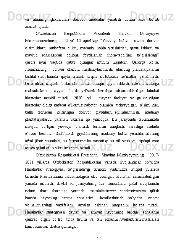 va     ularning     glikozidlari     dorivor     moddalar     yaratish     uchun     asos     bo‘lib
xizmat  qiladi.  
O‘zbekiston   Respublikasi   Prezidenti   Shavkat   Mirziyoyev
Miromonovichning  2020  yil  10  apreldagi  “Yovvoyi  holda  o‘suvchi  dorivor
o‘simliklarni  muhofaza  qilish,  madaniy  holda  yetishtirish,  qayta  ishlash  va
mavjud     resurslardan     oqilona     foydalanish     chora-tadbirlari     to‘g‘risidagi”
qarori     ayni     vaqtida     qabul     qilingan     muhim     hujjatdir.     Qarorga     ko‘ra,
floramizning     dorivor   olamini   madaniylashtirish,   ularning   plantatsiyalarini
tashkil  etish   hamda    qayta    ishlash    orqali     shifobaxsh    ne matlar     yetishtirish,ʼ
terib  olish,  saqlash,  birlamchi  hamda  chuqur  qayta  ishlash,  iste molchilarga	
ʼ
mahsulotlarni     tayyor     holda   yetkazib   berishga   ixtisoslashtirilgan   tabobat
klasterlari   tashkil   etiladi.     2020     yil   1   maydan   faoliyati   yo‘lga   qo‘yilgan
klasterlar   oldiga   nafaqat   o‘lkamiz   nabotot     olamida     uchraydigan     o‘simliklar,
balki     xorijdan     keltirilgan     dorivor     giyohlarni   iqlimlashtirish,     madaniy
plantatsiyalarini   yaratish   vazifasi   qo ‘yilmoqda.   Bu   jarayonda   tabiatimizda
mavjud     bo‘lgan     yovvoyi     o‘simlik     turlarini     aniqlash,     asrashga     alohida
e tibor   beriladi.   Shifobaxsh   giyohlarning   madaniy   holda   yetishtirilishining	
ʼ
afzal   jihati   shundaki,   bu   farmatsevtika   sanoatiga   bir   xil   yosh   va     tipdagi   xom
ashyo qabul qilib olish imkonini beradi.  
O‘zbekiston   Respublikasi   Prezidenti     Shavkat   Mirziyoyevning     “2017-
2021     yillarda     O‘zbekiston     Respublikasini     yanada     rivojlantirish     bo‘yicha
Harakatlar     strategiyasi     to‘g‘risida”gi     farmoni     yurtimizda     istiqlol     yillarida
birinchi  Prezidentimiz  rahnamoligida  olib  borilgan  islohatlar  samaradorligini
yanada   oshirish,     davlat     va   jamiyatning    har     tomonlama     jadal     rivojlanishi
uchun     shart     sharoitlar     yaratish,     mamlakatimizni     modernizatsiya     qilish
hamda     hayotning     barcha     sohalarini     liberallashtirish     bo‘yicha     ustuvor
yo‘nalishlardagi     vazifalarni     amalga     oshirish     maqsadini     ko‘zda     tutadi.
Harakatlar     strategiyasi     davlat     va     jamiyat     hayotining     barcha     jabhalarini
qamrab   olgan   bo‘lib,   unda   ta’lim   va   fan   sohasini  rivojlantirish masalalari
ham nazardan chetda qolmagan.
5 
