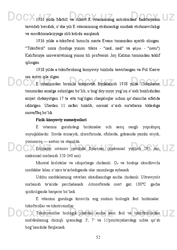 1931   yilda   Mattill   va   Alkott   E   vitaminining   antioksidant   funktsiyasini
tasvirlab berishdi, o‘sha yili E vitaminining etishmasligi mushak etishmovchiligi
va ensefalomalaziyaga olib kelishi aniqlandi.
1936   yilda   a-tokoferol   birinchi   marta   Evans   tomonidan   ajratib   olingan.
"Tokoferol"   nomi   (boshqa   yunon.   tókos   -   "nasl,   nasl"   va   φέρω   -   "nesu")
Kaliforniya   universitetining   yunon   tili   professori   Jorj   Kalxun   tomonidan   taklif
qilingan.
1938 yilda a-tokoferolning kimyoviy tuzilishi  tasvirlangan va Pol  Karrer
uni sintez qila olgan.
E   vitaminidan   birinchi   terapevtik   foydalanish   1938   yilda   Videnbauer
tomonidan amalga oshirilgan bo‘lib, u bug‘doy moyi yog‘ini o‘sish buzilishidan
aziyat   chekayotgan   17   ta   erta   tug‘ilgan   chaqaloqlar   uchun   qo‘shimcha   sifatida
ishlatgan.   Ulardan   11   nafari   tuzalib,   normal   o‘sish   sur'atlarini   tiklashga
muvaffaq bo‘ldi.
Fizik-kimyoviy xususiyatlari
E   vitamini   guruhidagi   birikmalar   och   sariq   rangli   yopishqoq
suyuqliklardir. Suvda erimaydi, xloroformda, efirlarda, geksanda  yaxshi  eriydi,
yomonroq — aseton va etanolda.
Eritmalar   intensiv   ravishda   flüoresan   (maksimal   yutilish   295   nm,
maksimal nurlanish 320-340 nm).
Mineral   kislotalar   va   ishqorlarga   chidamli.   O
2   va   boshqa   oksidlovchi
moddalar bilan o‘zaro ta'sirlashganda ular xinonlarga aylanadi.
Ushbu   moddalarning   esterlari   oksidlanishga   ancha   chidamli.   Ultraviyole
nurlanish   ta'sirida   parchalanadi.   Atmosferada   inert   gaz   100°C   gacha
qizdirilganda barqaror bo‘ladi.
E   vitamini   guruhiga   kiruvchi   eng   muhim   biologik   faol   birikmalar:
tokoferollar va tokotrienollar.
Tokotrienollar   biologik   jihatdan   ancha   kam   faol   va   tokoferollardan
molekulaning   chiziqli   qismidagi   3',   7'   va   11'pozitsiyalaridagi   uchta   qo‘sh
bog‘lanishda farqlanadi.
52 