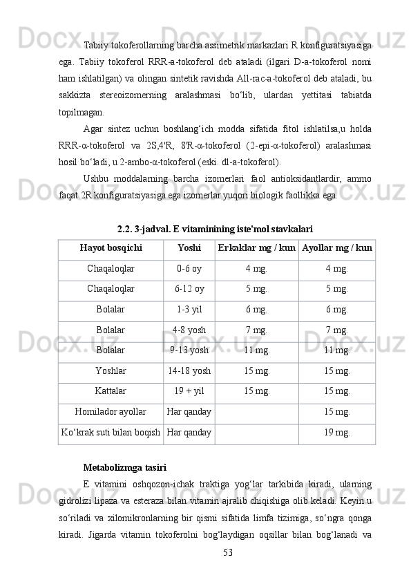 Tabiiy tokoferollarning barcha assimetrik markazlari R konfiguratsiyasiga
ega.   Tabiiy   tokoferol   RRR-a-tokoferol   deb   ataladi   (ilgari   D-a-tokoferol   nomi
ham ishlatilgan) va olingan sintetik ravishda All-rac-a-tokoferol deb ataladi, bu
sakkizta   stereoizomerning   aralashmasi   bo‘lib,   ulardan   yettitasi   tabiatda
topilmagan.
Agar   sintez   uchun   boshlang‘ich   modda   sifatida   fitol   ishlatilsa,u   holda
RRR-α-tokoferol   va   2S,4'R,   8'R-α-tokoferol   (2-epi-α-tokoferol)   aralashmasi
hosil bo‘ladi, u 2-ambo-α-tokoferol (eski. dl-a-tokoferol).
Ushbu   moddalarning   barcha   izomerlari   faol   antioksidantlardir,   ammo
faqat 2R konfiguratsiyasiga ega izomerlar yuqori biologik faollikka ega.
2.2. 3-jadval. E vitaminining iste'mol stavkalari
Hayot bosqichi Yoshi Erkaklar mg / kun Ayollar mg / kun
Chaqaloqlar 0-6 oy 4 mg. 4 mg.
Chaqaloqlar 6-12 oy 5 mg. 5 mg.
Bol alar 1-3 yil 6 mg. 6 mg.
Bolalar 4-8 yosh 7 mg. 7 mg.
Bolalar 9-13 yosh 11 mg. 11 mg.
Yoshlar 14-18 yosh 15 mg. 15 mg.
Kattalar 19 + yil 15 mg. 15 mg.
Homilador ayollar Har qanday 15 mg.
Ko‘krak suti bilan boqish Har qanday 19 mg.
Metabolizm ga tasiri
E   vitamini   oshqozon-ichak   traktiga   yog‘lar   tarkibida   kiradi,   ularning
gidrolizi lipaza va esteraza bilan vitamin ajralib chiqishiga olib keladi. Keyin u
so‘riladi   va   xilomikronlarning   bir   qismi   sifatida   limfa   tizimiga,   so‘ngra   qonga
kiradi.   Jigarda   vitamin   tokoferolni   bog‘laydigan   oqsillar   bilan   bog‘lanadi   va
53 