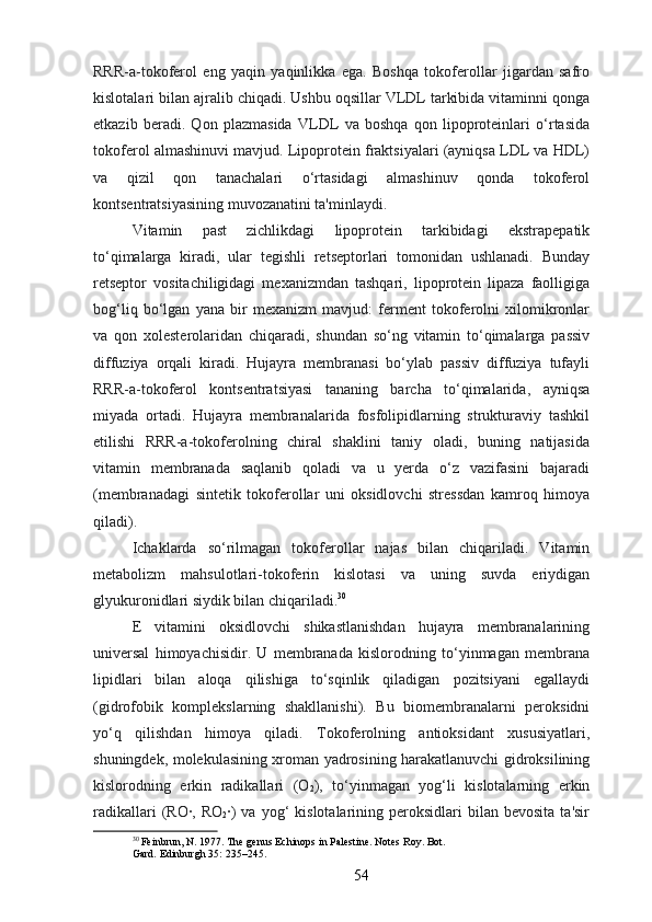 RRR-a-tokoferol   eng   yaqin   yaqinlikka   ega.   Boshqa   tokoferollar   jigardan   safro
kislotalari bilan ajralib chiqadi. Ushbu oqsillar VLDL tarkibida vitaminni qonga
etkazib   beradi.   Qon   plazmasida   VLDL   va   boshqa   qon   lipoproteinlari   o‘rtasida
tokoferol almashinuvi mavjud. Lipoprotein fraktsiyalari (ayniqsa LDL va HDL)
va   qizil   qon   tanachalari   o‘rtasidagi   almashinuv   qonda   tokoferol
kontsentratsiyasining muvozanatini ta'minlaydi.
Vitamin   past   zichlikdagi   lipoprotein   tarkibidagi   ekstrapepatik
to‘qimalarga   kiradi,   ular   tegishli   retseptorlari   tomonidan   ushlanadi.   Bunday
retseptor   vositachiligidagi   mexanizmdan   tashqari,   lipoprotein   lipaza   faolligiga
bog‘liq   bo‘lgan   yana   bir   mexanizm   mavjud:   ferment   tokoferolni   xilomikronlar
va   qon   xolesterolaridan   chiqaradi,   shundan   so‘ng   vitamin   to‘qimalarga   passiv
diffuziya   orqali   kiradi.   Hujayra   membranasi   bo‘ylab   passiv   diffuziya   tufayli
RRR-a-tokoferol   kontsentratsiyasi   tananing   barcha   to‘qimalarida,   ayniqsa
miyada   ortadi.   Hujayra   membranalarida   fosfolipidlarning   strukturaviy   tashkil
etilishi   RRR-a-tokoferolning   chiral   shaklini   taniy   oladi,   buning   natijasida
vitamin   membranada   saqlanib   qoladi   va   u   yerda   o‘z   vazifasini   bajaradi
(membranadagi   sintetik   tokoferollar   uni   oksidlovchi   stressdan   kamroq   himoya
qiladi).
Ichaklarda   so‘rilmagan   tokoferollar   najas   bilan   chiqariladi.   Vitamin
metabolizm   mahsulotlari-tokoferin   kislotasi   va   uning   suvda   eriydigan
glyukuronidlari siydik bilan chiqariladi. 30
E   vitamini   oksidlovchi   shikastlanishdan   hujayra   membranalarining
universal   himoyachisidir.   U   membranada   kislorodning   to‘yinmagan   membrana
lipidlari   bilan   aloqa   qilishiga   to‘sqinlik   qiladigan   pozitsiyani   egallaydi
(gidrofobik   komplekslarning   shakllanishi).   Bu   biomembranalarni   peroksidni
yo‘q   qilishdan   himoya   qiladi.   Tokoferolning   antioksidant   xususiyatlari,
shuningdek, molekulasining xroman yadrosining harakatlanuvchi gidroksilining
kislorodning   erkin   radikallari   (O
2 ),   to‘yinmagan   yog‘li   kislotalarning   erkin
radikallari  (RO·,  RO
2 ·)  va   yog‘  kislotalarining  peroksidlari   bilan  bevosita  ta'sir
30
 Feinbrun, N. 1977. The genus Echinops in Palestine. Notes Roy. Bot.
Gard. Edinburgh 35: 235–245.
54 