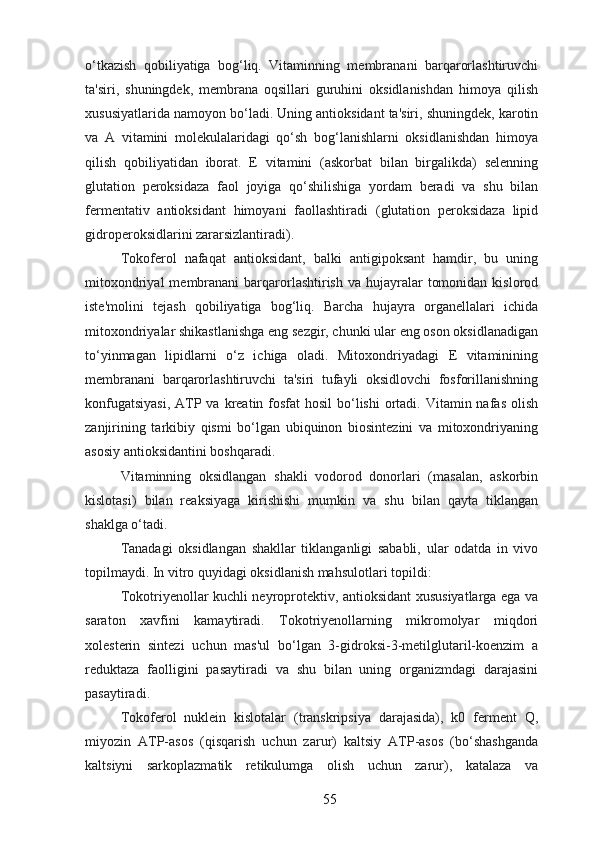 o‘tkazish   qobiliyatiga   bog‘liq.   Vitaminning   membranani   barqarorlashtiruvchi
ta'siri,   shuningdek,   membrana   oqsillari   guruhini   oksidlanishdan   himoya   qilish
xususiyatlarida namoyon bo‘ladi. Uning antioksidant ta'siri, shuningdek, karotin
va   A   vitamini   molekulalaridagi   qo‘sh   bog‘lanishlarni   oksidlanishdan   himoya
qilish   qobiliyatidan   iborat.   E   vitamini   (askorbat   bilan   birgalikda)   selenning
glutation   peroksidaza   faol   joyiga   qo‘shilishiga   yordam   beradi   va   shu   bilan
fermentativ   antioksidant   himoyani   faollashtiradi   (glutation   peroksidaza   lipid
gidroperoksidlarini zararsizlantiradi).
Tokoferol   nafaqat   antioksidant,   balki   antigipoksant   hamdir,   bu   uning
mitoxondriyal   membranani   barqarorlashtirish  va  hujayralar   tomonidan  kislorod
iste'molini   tejash   qobiliyatiga   bog‘liq.   Barcha   hujayra   organellalari   ichida
mitoxondriyalar shikastlanishga eng sezgir, chunki ular eng oson oksidlanadigan
to‘yinmagan   lipidlarni   o‘z   ichiga   oladi.   Mitoxondriyadagi   E   vitaminining
membranani   barqarorlashtiruvchi   ta'siri   tufayli   oksidlovchi   fosforillanishning
konfugatsiyasi,  ATP va kreatin fosfat  hosil  bo‘lishi  ortadi. Vitamin nafas  olish
zanjirining   tarkibiy   qismi   bo‘lgan   ubiquinon   biosintezini   va   mitoxondriyaning
asosiy antioksidantini boshqaradi.
Vitaminning   oksidlangan   shakli   vodorod   donorlari   (masalan,   askorbin
kislotasi)   bilan   reaksiyaga   kirishishi   mumkin   va   shu   bilan   qayta   tiklangan
shaklga o‘tadi.
Tanadagi   oksidlangan   shakllar   tiklanganligi   sababli,   ular   odatda   in   vivo
topilmaydi. In vitro quyidagi oksidlanish mahsulotlari topildi:
Tokotriyenollar kuchli neyroprotektiv, antioksidant xususiyatlarga ega va
saraton   xavfini   kamaytiradi.   Tokotriyenollarning   mikromolyar   miqdori
xolesterin   sintezi   uchun   mas'ul   bo‘lgan   3-gidroksi-3-metilglutaril-koenzim   a
reduktaza   faolligini   pasaytiradi   va   shu   bilan   uning   organizmdagi   darajasini
pasaytiradi.
Tokoferol   nuklein   kislotalar   (transkripsiya   darajasida),   k0   ferment   Q,
miyozin   ATP-asos   (qisqarish   uchun   zarur)   kaltsiy   ATP-asos   (bo‘shashganda
kaltsiyni   sarkoplazmatik   retikulumga   olish   uchun   zarur),   katalaza   va
55 