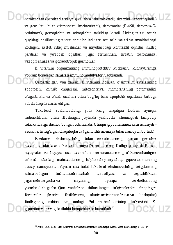 peroksidaza (peroksidlarni yo‘q qilishda ishtirok etadi) sintezini nazorat qiladi.)
va   gem   (shu   bilan   eritropoezni   kuchaytiradi),   sitoxromlar   (P-450,   sitoxrom-C-
reduktaza),   gemoglobin   va   miyoglobin   tarkibiga   kiradi.   Uning   ta'siri   ostida
quyidagi oqsillarning sintezi sodir bo‘ladi: teri osti to‘qimalari va suyaklaridagi
kollagen,   skelet,   silliq   mushaklar   va   miyokarddagi   kontraktil   oqsillar,   shilliq
pardalar   va   yo‘ldosh   oqsillari,   jigar   fermentlari,   kreatin   fosfokinaza,
vazopressinaza va gonadotropik gormonlar.
E   vitamini   organizmning   immunoprotektiv   kuchlarini   kuchaytirishga
yordam beradigan  samarali   immunomodulyator   hisoblanadi.
Qisqartirilgan   yon   zanjirli   E   vitamini   hosilasi   o‘simta   hujayralarining
apoptozini   keltirib   chiqarishi,   mitoxondriyal   membrananing   potentsialini
o‘zgartirishi   va   o‘sish   omillari   bilan   bog‘liq   ba'zi   apoptotik   oqsillarni   tartibga
solishi haqida nashr etilgan.  
Tokoferol   etishmovchiligi   juda   keng   tarqalgan   hodisa,   ayniqsa
radionuklidlar   bilan   ifloslangan   joylarda   yashovchi,   shuningdek   kimyoviy
toksikantlarga duchor bo‘lgan odamlarda.   Chuqur gipovitaminoz kam uchraydi -
asosan erta tug‘ilgan chaqaloqlarda (gemolitik   anemiya   bilan namoyon bo‘ladi).
E-vitamin   etishmovchiligi   bilan   eritrotsitlarning   qisman   gemolizi
kuzatiladi, ularda antioksidant himoya fermentlarining faolligi pasayadi.   Barcha
hujayralar   va   hujayra   osti   tuzilmalari   membranalarining   o‘tkazuvchanligini
oshirish,   ulardagi   mahsulotlarning   to‘planishi   jinsiy   aloqa   gipovitaminozning
asosiy   namoyonidir.   Aynan   shu   holat   tokoferol   etishmovchiligi   belgilarining
xilma-xilligini   tushuntiradi-mushak   distrofiyasi   va   bepushtlikdan
jigar   nekrozigacha   va   miyaning,   ayniqsa   serebellumning
yumshatilishigacha.   Qon   zardobida   shikastlangan   to‘qimalardan   chiqadigan
fermentlar   (kreatin   fosfokinaza,   alanin   aminotransferaza   va   boshqalar)
faolligining   oshishi   va   undagi   Pol   mahsulotlarining   ko‘payishi   E-
gipovitaminozning dastlabki bosqichlarida kuzatiladi. 31
31
 Fries, R.E. 1923. Zur Kenntnis der ostafrikanischen Echinops-Arten. Acta Horti Berg. 8: 39–44.
56 