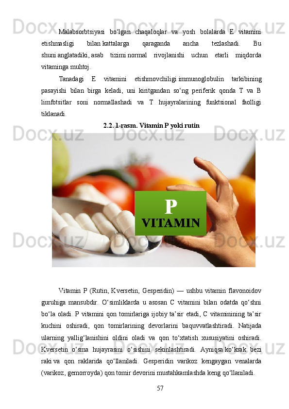 Malabsorbtsiyasi   bo‘lgan   chaqaloqlar   va   yosh   bolalarda   E   vitamini
etishmasligi   bilan   kattalarga   qaraganda   ancha   tezlashadi.   Bu
shuni   anglatadiki,   asab   tizimi   normal   rivojlanishi   uchun   etarli   miqdorda
vitaminga muhtoj.
Tanadagi   E   vitamini   etishmovchiligi   immunoglobulin   tarkibining
pasayishi   bilan   birga   keladi,   uni   kiritgandan   so‘ng   periferik   qonda   T   va   B
limfotsitlar   soni   normallashadi   va   T   hujayralarining   funktsional   faolligi
tiklanadi.
2.2. 1-rasm. Vitamin P yoki rutin
Vitamin   P   (Rutin,   Kversetin,   Gesperidin)   —   ushbu   vitamin   flavonoidov
guruhiga   mansubdir.   O‘simliklarda   u   asosan   C   vitamini   bilan   odatda   qo‘shni
bo‘la oladi. P vitamini qon tomirlariga ijobiy ta’sir  etadi, C vitaminining ta’sir
kuchini   oshiradi,   qon   tomirlarining   devorlarini   baquvvatlashtiradi.   Natijada
ularning   yallig‘lanishini   oldini   oladi   va   qon   to‘xtatish   xususiyatini   oshiradi.
Kversetin   o‘sma   hujayrasini   o‘sishini   sekinlashtiradi.   Ayniqsa   ko‘krak   bezi
raki   va   qon   raklarida   qo‘llaniladi.   Gesperidin   varikoz   kengaygan   venalarda
( varikoz ,   gemorroy da) qon tomir devorini mustahkamlashda keng qo‘llaniladi.
57 