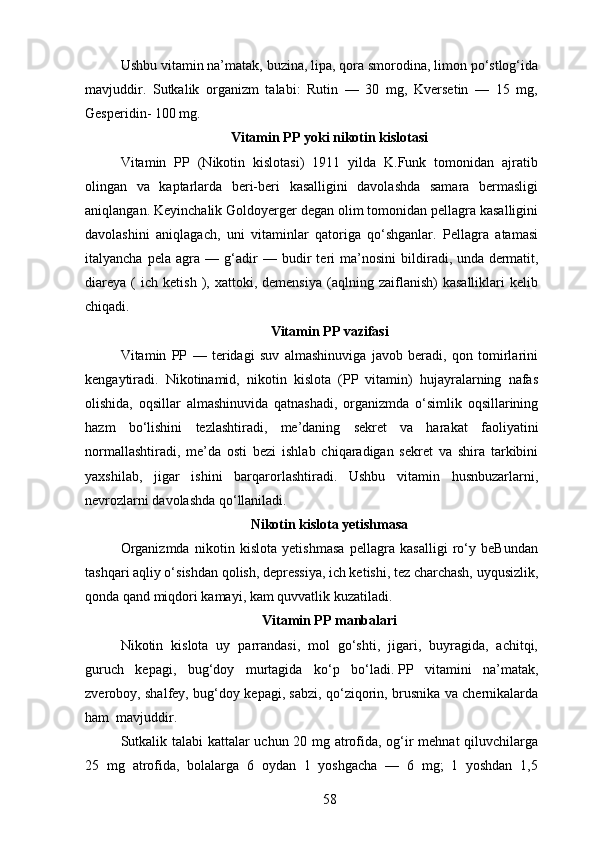Ushbu vitamin na’matak, buzina, lipa, qora smorodina, limon po‘stlog‘ida
mavjuddir.   Sutkalik   organizm   talabi:   Rutin   —   30   mg,   Kversetin   —   15   mg,
Gesperidin- 100 mg.
Vitamin PP yoki nikotin kislotasi
Vitamin   PP   (Nikotin   kislotasi)   1911   yilda   K.Funk   tomonidan   ajratib
olingan   va   kaptarlarda   beri-beri   kasalligini   davolashda   samara   bermasligi
aniqlangan. Keyinchalik Goldoyerger degan olim tomonidan pellagra kasalligini
davolashini   aniqlagach,   uni   vitaminlar   qatoriga   qo‘shganlar.   Pellagra   atamasi
italyancha   pela   agra   —   g‘adir   —   budir   teri   ma’nosini   bildiradi,   unda   dermatit ,
diareya   (   ich   ketish   ),  xattoki,  demensiya   (aqlning   zaiflanish)   kasalliklari   kelib
chiqadi.
Vitamin PP vazifasi
Vitamin   PP   —   teridagi   suv   almashinuviga   javob   beradi,   qon   tomirlarini
kengaytiradi.   Nikotinamid,   nikotin   kislota   (PP   vitamin)   hujayralarning   nafas
olishida,   oqsillar   almashinuvida   qatnashadi,   organizmda   o‘simlik   oqsillarining
hazm   bo‘lishini   tezlashtiradi,   me’daning   sekret   va   harakat   faoliyatini
normallashtiradi,   me’da   osti   bezi   ishlab   chiqaradigan   sekret   va   shira   tarkibini
yaxshilab,   jigar   ishini   barqarorlashtiradi.   Ushbu   vitamin   husnbuzarlarni,
nevrozlarni davolashda qo‘llaniladi.
Nikotin kislota yetishmasa
Organizmda   nikotin   kislota   yetishmasa   pellagra   kasalligi   ro‘y   beBundan
tashqari aqliy o‘sishdan qolish, depressiya, ich ketishi, tez charchash, uyqusizlik,
qonda qand miqdori kamayi, kam quvvatlik kuzatiladi.
Vitamin PP manbalari
Nikotin   kislota   uy   parrandasi,   mol   go‘shti,   jigari,   buyragida,   achitqi,
guruch   kepagi,   bug‘doy   murtagida   ko‘p   bo‘ladi.   PP   vitamini   na’matak,
zveroboy, shalfey, bug‘doy kepagi, sabzi, qo‘ziqorin, brusnika va chernikalarda
ham    mavjuddir.
Sutkalik talabi kattalar uchun 20 mg atrofida, og‘ir mehnat qiluvchilarga
25   mg   atrofida,   bolalarga   6   oydan   1   yoshgacha   —   6   mg;   1   yoshdan   1,5
58 