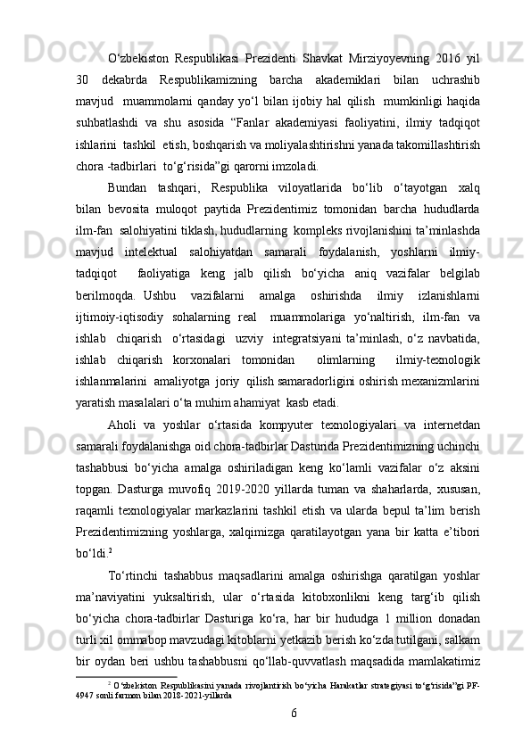 O‘zbekiston  Respublikasi  Prezidenti  Shavkat  Mirziyoyevning  2016  yil
30     dekabrda     Respublikamizning     barcha     akademiklari     bilan     uchrashib
mavjud     muammolarni   qanday   yo‘l   bilan   ijobiy   hal   qilish     mumkinligi   haqida
suhbatlashdi  va  shu  asosida  “Fanlar  akademiyasi  faoliyatini,  ilmiy  tadqiqot
ishlarini  tashkil  etish, boshqarish va moliyalashtirishni yanada takomillashtirish
chora -tadbirlari  to‘g‘risida”gi qarorni imzoladi.
Bundan     tashqari,     Respublika     viloyatlarida     bo‘lib     o‘tayotgan     xalq
bilan  bevosita  muloqot  paytida  Prezidentimiz  tomonidan  barcha  hududlarda
ilm-fan  salohiyatini tiklash, hududlarning  kompleks rivojlanishini ta’minlashda
mavjud     intelektual     salohiyatdan     samarali     foydalanish,     yoshlarni     ilmiy-
tadqiqot     faoliyatiga   keng   jalb   qilish   bo‘yicha   aniq   vazifalar   belgilab
berilmoqda.   Ushbu     vazifalarni     amalga     oshirishda     ilmiy     izlanishlarni
ijtimoiy-iqtisodiy   sohalarning   real     muammolariga   yo‘naltirish,   ilm-fan   va
ishlab     chiqarish     o‘rtasidagi     uzviy     integratsiyani   ta’minlash,   o‘z   navbatida,
ishlab   chiqarish   korxonalari   tomonidan     olimlarning     ilmiy-texnologik
ishlanmalarini  amaliyotga  joriy  qilish samaradorligini oshirish mexanizmlarini
yaratish masalalari o‘ta muhim ahamiyat  kasb etadi.
Aholi   va   yoshlar   o‘rtasida   kompyuter   texnologiyalari   va   internetdan
samarali foydalanishga oid chora-tadbirlar Dasturida Prezidentimizning uchinchi
tashabbusi   bo‘yicha   amalga   oshiriladigan   keng   ko‘lamli   vazifalar   o‘z   aksini
topgan.   Dasturga   muvofiq   2019-2020   yillarda   tuman   va   shaharlarda,   xususan,
raqamli   texnologiyalar   markazlarini   tashkil   etish   va   ularda   bepul   ta’lim   berish
Prezidentimizning   yoshlarga,   xalqimizga   qaratilayotgan   yana   bir   katta   e’tibori
bo‘ldi. 2
To‘rtinchi   tashabbus   maqsadlarini   amalga   oshirishga   qaratilgan   yoshlar
ma’naviyatini   yuksaltirish,   ular   o‘rtasida   kitobxonlikni   keng   targ‘ib   qilish
bo‘yicha   chora-tadbirlar   Dasturiga   ko‘ra,   har   bir   hududga   1   million   donadan
turli xil ommabop mavzudagi kitoblarni yetkazib berish ko‘zda tutilgani, salkam
bir   oydan   beri   ushbu   tashabbusni   qo‘llab-quvvatlash   maqsadida   mamlakatimiz
2
  O‘zbekiston   Respublikasini   yanada   rivojlantirish   bo‘yicha   Harakatlar   strategiyasi   to‘g‘risida”gi   PF-
4947 sonli farmon bilan 2018-2021-yillarda
6 