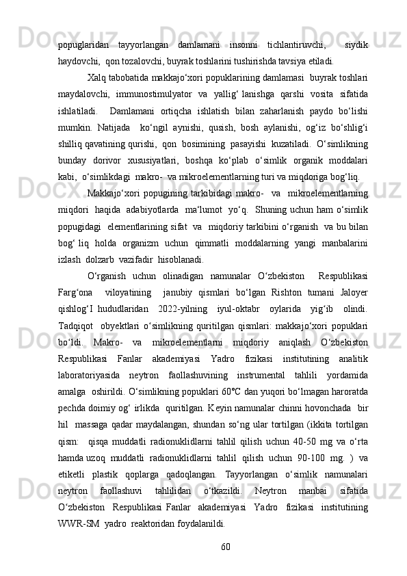 popuglaridan   tayyorlangan   damlamani   insonni   tichlantiruvchi,     siydik
haydovchi,  qon tozalovchi, buyrak toshlarini tushirishda tavsiya etiladi.
Xalq tabobatida makkajo‘xori popuklarining damlamasi   buyrak toshlari
maydalovchi,   immunostimulyator   va   yallig‘ lanishga   qarshi    vosita   sifatida
ishlatiladi.     Damlamani   ortiqcha   ishlatish   bilan   zaharlanish   paydo   bo‘lishi
mumkin.   Natijada     ko‘ngil   aynishi,   qusish,   bosh   aylanishi,   og‘iz   bo‘shlig‘i
shilliq qavatining qurishi,  qon  bosimining  pasayishi  kuzatiladi.  O‘simlikning
bunday   dorivor    xususiyatlari,   boshqa   ko‘plab   o‘simlik   organik   moddalari
kabi,  o‘simlikdagi  makro-  va mikroelementlarning turi va miqdoriga bog‘liq.
Makkajo‘xori   popugining   tarkibidagi   makro-     va     mikroelementlarning
miqdori   haqida   adabiyotlarda   ma‘lumot   yo‘q.   Shuning uchun ham o‘simlik
popugidagi   elementlarining sifat   va   miqdoriy tarkibini o‘rganish   va bu bilan
bog‘ liq   holda   organizm   uchun   qimmatli   moddalarning   yangi   manbalarini
izlash  dolzarb  vazifadir  hisoblanadi.
O‘rganish   uchun   olinadigan   namunalar   O zbekiston     Respublikasiʻ
Farg ona     viloyatining     janubiy   qismlari   bo‘lgan   Rishton   tumani   Jaloyer	
ʻ
qishlog‘I   hududlaridan     2022-yilning     iyul-oktabr     oylarida     yig ib     olindi.	
ʻ
Tadqiqot     obyektlari   o simlikning   quritilgan   qismlari:   makkajo‘xori   popuklari	
ʻ
bo ldi.     Makro-     va     mikroelementlarni     miqdoriy     aniqlash     O‘zbekiston	
ʻ
Respublikasi     Fanlar     akademiyasi     Yadro     fizikasi     institutining     analitik
laboratoriyasida     neytron     faollashuvining     instrumental     tahlili     yordamida
amalga  oshirildi. O‘simlikning popuklari 60°C dan yuqori bo‘lmagan haroratda
pechda doimiy og‘ irlikda   quritilgan. Keyin namunalar chinni hovonchada   bir
hil     massaga   qadar   maydalangan,   shundan   so‘ng   ular   tortilgan   (ikkita   tortilgan
qism:     qisqa   muddatli   radionuklidlarni   tahlil   qilish   uchun   40-50   mg   va   o‘rta
hamda uzoq  muddatli  radionuklidlarni  tahlil  qilish  uchun  90-100  mg.  )  va
etiketli     plastik     qoplarga     qadoqlangan.     Tayyorlangan     o‘simlik     namunalari
neytron     faollashuvi     tahlilidan     o‘tkazildi.     Neytron     manbai     sifatida
O zbekiston     Respublikasi   Fanlar     akademiyasi     Yadro     fizikasi     institutining
ʻ
WWR-SM  yadro  reaktoridan foydalanildi. 
60 