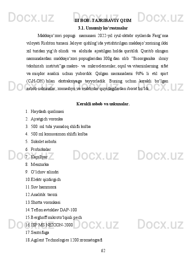 III BOB. TAJRIBAVIY QISM 
3.1. Umumiy ko‘rsatmalar 
Makkajo‘xori   popugi     namunasi   2022-yil   iyul-oktabr   oyilarida   Farg‘ona
viloyati Rishton tumani Jaloyer qishlog‘ida yetishtirilgan makkajo‘xorining ikki
xil turidan yig‘ib olindi   va   alohida   ajratilgan holda quritildi. Quritib olingan
namunalardan: makkajo‘xori popuglaridan 300g dan  olib  ”Bioorganika   ilmiy
tekshirish  instituti”ga makro-  va  mikroelemenlar, oqsil va vitaminlarning  sifat
va miqdor   analizi   uchun   yubordik.   Qolgan   namunalarni   96%   li   etil   spirt
(C
2 H
5 OH)   bilan     ekstraksiyaga     tayyorladik.     Buning     uchun     kerakli     bo‘lgan
asbob-uskunalar, xomashyo va reaktivlar quyidagilardan iborat bo‘ldi.
Kerakli asbob va uskunalar.
1. Haydash qurilmasi
2. Ajratgich voronka
3. 500  ml tubi yumaloq shlifli kolba
4. 500 ml konussimon shlifli kolba
5. Sokslet asbobi
6. Probirkalar
7. Kapillyar
8. Menzurka
9. O‘lchov silindri
10. Elektr qizdirgich
11. Suv hammomi
12. Analitik  tarozi
13. Shotta voronkasi
14. Teflon avtoklav DAP-100
15. Berghoff mikroto‘lqinli pech
16. ISP MS NEXION-2000
17. Sentrifuga
18. Agilent Technologies 1200 xromatografi
62 