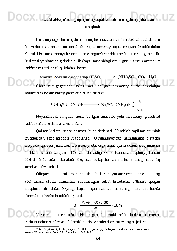 3.2. Makkajo‘xori popugining oqsil tarkibini miqdoriy jihatdan
aniqlash
Umumiy oqsillar miqdorini aniqlash  usullaridan biri Keldal usulidir. Bu
bo‘yicha   azot   miqdorini   aniqlash   orqali   umumiy   oqsil   miqdori   hisoblashdan
iborat. Usulning mohiyati namunadagi organik moddalarni konsentrlangan sulfat
kislotasi yordamida gidroliz qilib (oqsil tarkibidagi amin guruhlarini ) ammoniy
sulfat tuzlarini hosil qilishdan iborat.
Gidroliz   tugaganidan   so‘ng   hosil   bo‘lgan   ammoniy   sulfat   ammiakga
aylantirish uchun natriy gidroksid ta’sir ettirildi.
Neytrallanish   natijada   hosil   bo‘lgan   ammiak   yoki   ammoniy   gidroksid
sulfat kislota eritmasiga yuttiriladi. 34
Qolgan kislota ishqor eritmasi bilan titrlanadi. Hisoblab topilgan ammiak
miqdoridan   azot   miqdori   hisoblanadi.   O‘rganilayotgan   namunaning   o‘rtacha
maydalangan bir jinsli namunasidan probirkaga tahlil qilish uchun aniq namuna
tortiladi, xatolik darajasi 0.1% dan oshmasligi kerak. Namuna miqdoriy jihatdan
Kel’dal kolbasida o‘tkaziladi. Keyinchalik tajriba davomi ko‘rsatmaga muvofiq
amalga  oshiriladi   [1].
Olingan natijalarni qayta ishlash: tahlil qilinayotgan namunadagi azotning
(X)   massa   ulushi   ammiakni   suyultirilgan   sulfat   kislotadan   o‘tkazib   qolgan
miqdorni   titrlashdan   keyingi   hajm   orqali   namuna   massasiga   nisbatan   foizda
formula bo‘yicha hisoblab topiladi.
X =( V
1 − V
0	) ∗ K ∗ 0.0014
m ∗ 100 %
V
0 -namuna   tajribasida   ortib   qolgan   0.1   mol/l   sulfat   kislota   eritmasini
titrlash uchun sarflangan 0.1mol/l natriy gidroksid eritmasining hajmi, ml. 
34
 Aeri V, Alam P, Ali M, Naquvi KJ. 2015. Lupene -type triterpenic and steroidal constituents from the
roots of Streblus asper Lour. J Sci Inno Res. 4:142–145.
64 