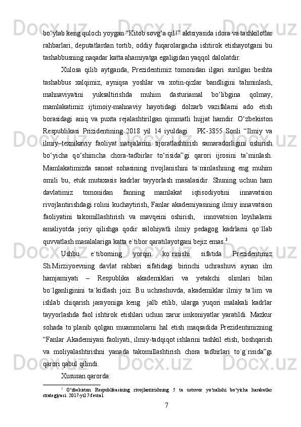 bo‘ylab keng quloch yoygan “Kitob sovg‘a qil!” aktsiyasida idora va tashkilotlar
rahbarlari,   deputatlardan   tortib,   oddiy   fuqarolargacha   ishtirok   etishayotgani   bu
tashabbusning naqadar katta ahamiyatga egaligidan yaqqol dalolatdir.
Xulosa   qilib   aytganda,   Prezidentimiz   tomonidan   ilgari   surilgan   beshta
tashabbus   xalqimiz,   ayniqsa   yoshlar   va   xotin-qizlar   bandligini   tahminlash,
mahnaviyatini   yuksaltirishda   muhim   dasturiamal   bo‘libgina   qolmay,
mamlakatimiz   ijtimoiy-mahnaviy   hayotidagi   dolzarb   vazifalarni   ado   etish
borasidagi   aniq   va   puxta   rejalashtirilgan   qimmatli   hujjat   hamdir.   O‘ zbekiston
Respublikasi   Prizidentining   2018   yil   14   iyuldagi       PK-3855   Sonli   “Ilmiy   va
ilmiy–texnikaviy   faoliyat   natijalarini   tijoratlashtirish   samaradorligini   oshirish
b o‘ yicha   q o‘ shimcha   chora-tadbirlar   t o‘ risida”gi   q arori   ijrosini   ta ’ minlash.
Mamlakatimizda   sanoat   sohasining   rivojlanishini   ta`minlashning   eng   muhim
omili   bu,   etuk   mutaxasis   kadrlar   tayyorlash   masalasidir.   Shuning   uchun   ham
davlatimiz   tomonidan   fanning   mamlakat   iqtisodiyotini   innavatsion
rivojlantirishdagi  rolini  kuchaytirish, Fanlar akademiyasining  ilmiy innavatsion
faoliyatini   takomillashtirish   va   mavqeini   oshirish,     innovatsion   loyihalarni
amaliyotda   joriy   qilishga   qodir   salohiyatli   ilmiy   pedagog   kadrlarni   qo`llab
quvvatlash masalalariga katta e`tibor qaratilayotgani bejiz emas. 3
 
Ushbu   e`tiborning   yorqin   ko`rinishi   sifatida   Prezidentimiz
Sh.Mirziyoevning   davlat   rahbari   sifatidagi   birinchi   uchrashuvi   aynan   ilm
hamjamiyati   –   Respublika   akademiklari   va   yetakchi   olimlari   bilan
bo`lganliginini   ta`kidlash   joiz.   Bu   uchrashuvda,   akademiklar   ilmiy   ta`lim   va
ishlab   chiqarish   jarayoniga   keng     jalb   etilib,   ularga   yuqori   malakali   kadrlar
tayyorlashda   faol   ishtirok   etishlari   uchun   zarur   imkoniyatlar   yaratildi.   Mazkur
sohada   to`planib   qolgan   muammolarni   hal   etish   maqsadida   Prezidentimizning
“Fanlar Akademiyasi  faoliyati, ilmiy-tadqiqot  ishlarini  tashkil  etish, boshqarish
va   moliyalashtirishni   yanada   takomillashtirish   chora   tadbirlari   to`g`risida”gi
qarori qabul qilindi. 
Xususan qarorda:
3
  O‘zbekiston   Respublikasining   rivojlantirishning   5   ta   ustuvor   yo‘nalishi   bo‘yicha   harakatlar
strategiyasi. 2017-yil 7-fevral.
7 