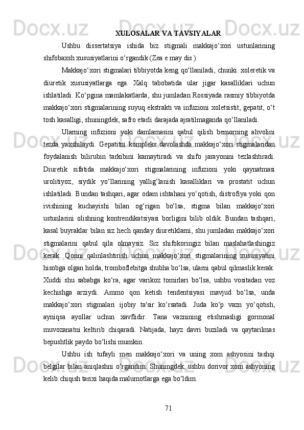 XULOSALAR VA TAVSIYALAR
Ushbu   dissertatsiya   ishida   biz   stigmali   makkajo‘xori   ustunlarining
shifobaxsh xususiyatlarini o‘rgandik (Zea e may dis ). 
Makkajo‘xori stigmalari tibbiyotda keng qo‘llaniladi, chunki. xoleretik va
diuretik   xususiyatlarga   ega.   Xalq   tabobatida   ular   jigar   kasalliklari   uchun
ishlatiladi. Ko‘pgina mamlakatlarda, shu jumladan Rossiyada rasmiy tibbiyotda
makkajo‘xori stigmalarining suyuq ekstrakti va infuzioni xoletsistit, gepatit, o‘t
tosh kasalligi, shuningdek, safro etarli darajada ajratilmaganda qo‘llaniladi. 
Ularning   infuzioni   yoki   damlamasini   qabul   qilish   bemorning   ahvolini
tezda   yaxshilaydi.   Gepatitni   kompleks   davolashda   makkajo‘xori   stigmalaridan
foydalanish   bilirubin   tarkibini   kamaytiradi   va   shifo   jarayonini   tezlashtiradi.
Diuretik   sifatida   makkajo‘xori   stigmalarining   infuzioni   yoki   qaynatmasi
urolitiyoz,   siydik   yo‘llarining   yallig‘lanish   kasalliklari   va   prostatit   uchun
ishlatiladi. Bundan tashqari, agar odam ishtahani yo‘qotish, distrofiya yoki qon
ivishining   kuchayishi   bilan   og‘rigan   bo‘lsa,   stigma   bilan   makkajo‘xori
ustunlarini   olishning   kontrendikatsiyasi   borligini   bilib   oldik.   Bundan   tashqari,
kasal buyraklar bilan siz hech qanday diuretiklarni, shu jumladan makkajo‘xori
stigmalarini   qabul   qila   olmaysiz.   Siz   shifokoringiz   bilan   maslahatlashingiz
kerak.   Qonni   qalinlashtirish   uchun   makkajo‘xori   stigmalarining   xususiyatini
hisobga olgan holda, tromboflebitga shubha bo‘lsa, ularni qabul qilmaslik kerak.
Xuddi   shu   sababga   ko‘ra,   agar   varikoz   tomirlari   bo‘lsa,   ushbu   vositadan   voz
kechishga   arziydi.   Ammo   qon   ketish   tendentsiyasi   mavjud   bo‘lsa,   unda
makkajo‘xori   stigmalari   ijobiy   ta'sir   ko‘rsatadi.   Juda   ko‘p   vazn   yo‘qotish,
ayniqsa   ayollar   uchun   xavflidir.   Tana   vaznining   etishmasligi   gormonal
muvozanatni   keltirib   chiqaradi.   Natijada,   hayz   davri   buziladi   va   qaytarilmas
bepushtlik paydo bo‘lishi mumkin.
Ushbu   ish   tufayli   men   makkajo‘xori   va   uning   xom   ashyosini   tashqi
belgilar bilan aniqlashni o‘rgandim. Shuningdek, ushbu dorivor xom ashyoning
kelib chiqish tarixi haqida malumotlarga ega bo‘ldim.
71 
