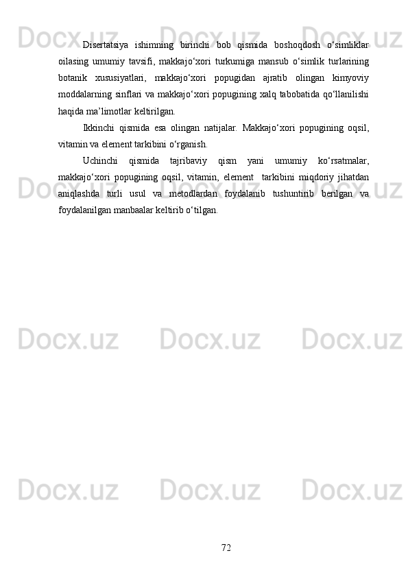Disertatsiya   ishimning   birinchi   bob   qismida   boshoqdosh   o‘simliklar
oilasing   umumiy   tavsifi,   makkajo‘xori   turkumiga   mansub   o‘simlik   turlarining
botanik   xususiyatlari,   makkajo‘xori   popugidan   ajratib   olingan   kimyoviy
moddalarning sinflari  va makkajo‘xori  popugining xalq tabobatida qo‘llanilishi
haqida ma’limotlar keltirilgan.
Ikkinchi   qismida   esa   olingan   natijalar.   Makkajo‘xori   popugining   oqsil,
vitamin va element tarkibini o‘rganish.
Uchinchi   qismida   tajribaviy   qism   yani   umumiy   ko‘rsatmalar,
makkajo‘xori   popugining   oqsil,   vitamin,   element     tarkibini   miqdoriy   jihatdan
aniqlashda   turli   usul   va   metodlardan   foydalanib   tushuntirib   berilgan   va
foydalanilgan manbaalar keltirib o‘tilgan.
72 