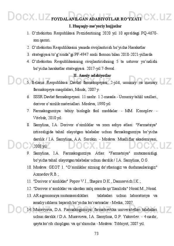 FOYDALANILGAN ADABIYOTLAR RO‘YXATI
I. Huquqiy-me'yoriy hujjatlar
1. O‘zbekiston   Respublikasi   Prezidentining   2020   yil   10   apreldagi   PQ-4670-
son qarori.
2. O‘zbekiston Respublikasini yanada rivojlantirish bo‘yicha Harakatlar 
3. strategiyasi to‘g‘risida”gi PF-4947 sonli farmon bilan 2018-2021-yillarda 
4. O‘zbekiston   Respublikasining   rivojlantirishning   5   ta   ustuvor   yo‘nalishi
bo‘yicha harakatlar strategiyasi. 2017-yil 7-fevral.
II. Asosiy adabiyotlar
5. Belarus   Respublikasi   Davlat   farmakopeyasi,   2-jild,   umumiy   va   xususiy
farmakopeya maqolalari, Minsk, 2007 y.
6. SSSR Davlat farmakopeyasi. 11 nashr. 1.2-masala.- Umumiy tahlil usullari,
dorivor o‘simlik materiallari.  Moskva, 1990 yil
7. Farmakognoziya:   tabiiy   biologik   faol   moddalar.   -   MM.   Konoplev.   -
Vitebsk, 2010 yil.
8. Samylina,   I.A.   Dorivor   o‘simliklar   va   xom   ashyo   atlasi:   "Farmatsiya"
ixtisosligida   tahsil   olayotgan   talabalar   uchun   farmakognoziya   bo‘yicha
darslik   /   I.A.   Samylina,   A.A.   Sorokin.   -   Moskva:   Mualliflar   akademiyasi,
2008 yil.
9. Samylina,   I.A.   Farmakognoziya.   Atlas:   "Farmatsiya"   mutaxassisligi
bo‘yicha tahsil olayotgan talabalar uchun darslik / I.A. Samylina, O.G.
10. Moskva:  GEOT  1.  "O‘simliklar   sizning  do‘stlaringiz  va  dushmanlaringiz"
Axmedov R.B.;
11. "Dorivor o‘simliklar" Popov V.I., Shapiro D.K., Danusevich I.K.;
12. "Dorivor o‘simliklar va ulardan xalq orasida qo‘llanilishi" Nosal M., Nosal.
13. AR agronomiya mutaxassisliklari  talabalari   uchun   laboratoriya   va
amaliy ishlarni bajarish bo‘yicha ko‘rsatmalar - Media, 2007.
14. Muravyova,   D.A.   Farmakognoziya:   farmatsevtika   universitetlari   talabalari
uchun darslik / D.A. Muravieva, I.A. Samylina, G.P. Yakovlev. - 4-nashr,
qayta ko‘rib chiqilgan. va qo‘shimcha - Moskva: Tibbiyot, 2007 yil.
73 