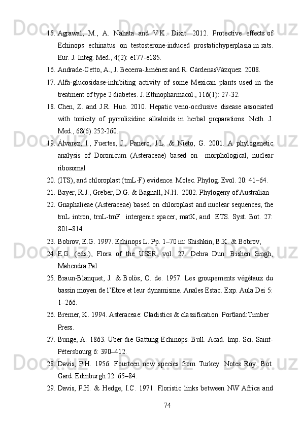 15. Agrawal,   M.,   A.   Nahata   and   V.K.   Dixit.   2012.   Protective   effects of
Echinops   echinatus   on   testosterone-induced   prostatichyperplasia in rats.
Eur. J. Integ. Med., 4(2): e177-e185.
16. Andrade-Cetto, A., J. Becerra-Jiménez and R. CárdenasVázquez. 2008. 
17. Alfa-glucosidase-inhibiting   activity   of   some   Mexican   plants   used   in   the
treatment of type 2 diabetes. J. Ethnopharmacol., 116(1): 27-32.
18. Chen,   Z.   and   J.R.   Huo.   2010.   Hepatic   veno-occlusive   disease   associated
with   toxicity   of   pyrrolizidine   alkaloids   in   herbal   preparations.   Neth.   J.
Med., 68(6):252-260.
19. Álvarez,   I.,   Fuertes,   J.,   Panero,   J.L.   &   Nieto,   G.   2001.   A   phylogenetic
analysis   of   Doronicum   (Asteraceae)   based   on     morphological,   nuclear
ribosomal 
20. (ITS), and chloroplast (trnL-F) evidence. Molec. Phylog. Evol. 20: 41–64.
21. Bayer, R.J., Greber, D.G. & Bagnall, N.H.  2002. Phylogeny of Australian 
22. Gnaphalieae (Asteraceae)  based on chloroplast  and nuclear sequences,  the
trnL   intron,   trnL-trnF     intergenic   spacer,   matK,   and     ETS.   Syst.   Bot.   27:
801–814.
23. Bobrov, E.G. 1997. Echinops L. Pp. 1–70 in: Shishkin, B.K. & Bobrov,
24. E.G.   (eds.),   Flora   of   the   USSR,   vol.   27.   Dehra   Dun:   Bishen   Singh,
Mahendra Pal
25. Braun-Blanquet,   J.   &   Bolòs,   O.   de.   1957.   Les   groupements   végétaux   du
bassin moyen de l’Ebre et leur dynamisme. Anales Estac. Exp. Aula Dei 5:
1–266.
26. Bremer, K. 1994. Asteraceae: Cladistics & classification. Portland:Timber 
Press.
27. Bunge, A. 1863. Über die Gattung Echinops. Bull. Acad. Imp. Sci. Saint-
Pétersbourg 6: 390–412.
28. Davis,   P.H.   1956.   Fourteen   new   species   from   Turkey.   Notes   Roy.   Bot.
Gard. Edinburgh 22: 65–84.
29. Davis,   P.H.   &   Hedge,   I.C.   1971.   Floristic   links   between   NW   Africa   and
74 