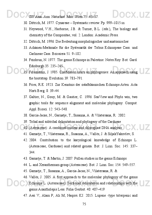 SW Asia. Ann. Naturhist. Mus. Wien 75: 43–57.
30. Dittrich, M. 1977. Cynareae – Systematic review. Pp. 999–1015 in:
31. Heywood,   V.H.,   Harborne,   J.B.   &   Turner,   B.L.   (eds.),   The   biology   and
chemistry of the Compositae, vol. 2. London: Academic Press.
32. Dittrich, M. 1996. Die Bedeutung morphologischer und anatomischer
33. Achänen-Merkmale   für   die   Systematik   der   Tribus   Echinopeae   Cass.   und
Carlineae Cass. Boissiera 51: 9–102.
34. Feinbrun, N. 1977. The genus Echinops in Palestine. Notes Roy. Bot. Gard.
Edinburgh 35: 235–245.
35. Felsenstein, J. 1985. Confidence limits on phylogenies: An approach using
the bootstrap. Evolution 39: 783–791.
36. Fries, R.E. 1923. Zur Kenntnis der  ostafrikanischen Echinops-Arten. Acta
Horti Berg. 8: 39–44.
37. Galtier,   N.,   Gouy,   M.   &   Gautier,   C.   1996.   SeaView   and   Phylo   win,   two
graphic   tools   for   sequence   alignment   and   molecular   phylogeny.   Comput.
Appl. Biosci. 12: 543–548.
38. Garcia-Jacas, N., Garnatje, T., Susanna, A. & Vilatersana, R.  2002.
39. Tribal and subtribal delimitation and phylogeny of the Cardueae
40. (Asteraceae): A combined nuclear and chloroplast DNA analysis.  
41. Garnatje, T., Vilatersana, R., Susanna, A., Vallès, J. & SiljakYakovlev, S. 
42. 2004.   Contribution   to   the   karyological   knowledge   of   Echinops   L.
(Asteraceae,   Cardueae)   and   related   genera.   Bot.   J.   Linn.   Soc.   145:   337–
344.
43. Garnatje, T. & Martín, J. 2007. Pollen studies in the genus Echinops
44. L. and Xeranthemum group (Asteraceae). Bot. J. Linn. Soc. 154: 549–557.
45. Garnatje, T., Susanna, A., Garcia-Jacas, N., Vilatersana, R. &
46. Vallès, J. 2005. A first  approach to the molecular phylogeny of the genus
Echinops L. (Asteraceae): Sectional delimitation and relationships with the
genus Acantholepis Less. Folia Geobot. 40: 407–419
47. Aeri   V,   Alam   P,   Ali   M,   Naquvi   KJ.   2015.   Lupene   -type   triterpenic   and
75 