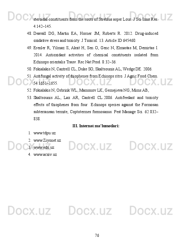 steroidal constituents from the roots of Streblus asper Lour. J Sci Inno Res.
4:142–145.
48. Deavall   DG,   Martin   EA,   Horner   JM,   Roberts   R.   2012.   Drug-induced
oxidative stress and toxicity. J Toxicol. 13. Article ID 645460.
49. Erenler   R,   Yilmaz   S,   Aksit   H,   Sen   O,   Genc   N,   Elmastas   M,   Demirtas   I.
2014.   Antioxidant   activities   of   chemical   constituents   isolated   from
Echinops orientalis Trauv. Rec Nat Prod. 8:32–36.
50. Fokialakis N, Cantrell CL, Duke SO, Skaltsounis AL, Wedge DE. 2006. 
51. Antifungal activity of thiophenes from Echinops ritro. J Agric Food Chem.
54:1651–1655.
52. Fokialakis N, Osbrink WL, Mamonov LK, Gemejieva NG, Mims AB, 
53. Skaltsounis   AL,   Lax   AR,   Cantrell   CL.2006.   Antifeedant   and   toxicity
effects   of   thiophenes   from   four     Echinops   species   against   the   Formosan
subterranean termite,  Coptotermes formosanus.  Pest  Manage  Sci. 62:832–
838.
III. Internat ma’lumotlari:
1. www.tdpu.uz
2. www.Ziyonet.uz
3. www.edu.uz
4. www.arxiv.uz
76 
