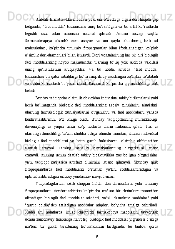 Sintetik farmatsevtika moddasi yoki uni o‘z ichiga olgan dori haqida gap
ketganda,   "faol   modda"   tushunchasi   aniq   ko‘rsatilgan   va   bu   sifat   ko‘rsatkichi
tegishli   usul   bilan   ishonchli   nazorat   qilinadi.   Ammo   hozirgi   vaqtda
farmakoterapiya   o‘simlik   xom   ashyosi   va   uni   qayta   ishlashning   turli   xil
mahsulotlari,   ko‘pincha   umumiy   fitopreparatlar   bilan   ifodalanadigan   ko‘plab
o‘simlik dori-darmonlari bilan ishlaydi. Dori vositalarining har bir turi biologik
faol   moddalarning   noyob   majmuasidir,   ularning   to‘liq   yoki   alohida   vakillari
uning   qo‘llanilishini   aniqlaydilar.   Va   bu   holda,   amalda   "faol   modda"
tushunchasi bir qator sabablarga ko‘ra aniq, ilmiy asoslangan bo‘lishni to‘xtatadi
va ushbu ko‘rsatkich bo‘yicha standartlashtirish ko‘pincha qiyinchiliklarga olib
keladi. 
Bunday tadqiqotlar o‘simlik ob'ektidan individual tabiiy birikmalarni yoki
hech   bo‘lmaganda   biologik   faol   moddalarning   asosiy   guruhlarini   ajratishni,
ularning   farmakologik   xususiyatlarini   o‘rganishni   va   faol   moddalarni   yanada
konkretlashtirishni   o‘z   ichiga   oladi.   Bunday   tadqiqotlarning   murakkabligi,
davomiyligi   va   yuqori   narxi   ko‘p   hollarda   ularni   imkonsiz   qiladi.   Ha,   va
ularning   ishonchliligi   ba'zan   shubha   ostiga   olinishi   mumkin,   chunki   individual
biologik   faol   moddalarni   va   hatto   guruh   fraktsiyasini   o‘simlik   ob'ektlaridan
ajratish   jarayoni   ularning   mahalliy   xususiyatlarining   o‘zgarishini   istisno
etmaydi,   shuning   uchun   dastlab   tabiiy   bioaktivlikka   xos   bo‘lgan   o‘zgarishlar,
ya'ni   tadqiqot   natijasida   artefakt   olinishini   istisno   qilmaydi.   Shunday   qilib
fitopreparatlarda   faol   moddalarni   o‘rnatish   yo‘lini   soddalashtiradigan   va
optimallashtiradigan uslubiy yondashuv mavjud emas.
Yuqoridagilardan   kelib   chiqqan   holda,   dori-darmonlarni   yoki   umumiy
fitopreparatlarni   standartlashtirish   ko‘pincha   ma'lum   bir   ekstraktor   tomonidan
olinadigan   biologik   faol   moddalar   miqdori,   ya'ni   "ekstraktiv   moddalar"   yoki
"quruq   qoldiq"deb   ataladigan   moddalar   miqdori   bo‘yicha   amalga   oshiriladi.
Xuddi   shu   holatlarda,   ishlab   chiquvchi   farmakopeya   maqolasini   tayyorlash
uchun zamonaviy talablarga muvofiq, biologik faol moddalar yig‘indisi o‘rniga
ma'lum   bir   guruh   tarkibining   ko‘rsatkichini   kiritganda,   bu   tanlov,   qoida
9 