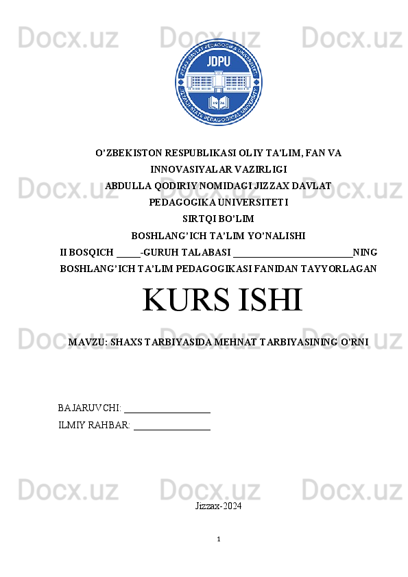 O’ZBEKISTON RESPUBLIKASI OLIY TA'LIM, FAN VA 
INNOVASIYALAR VAZIRLIGI 
ABDULLA QODIRIY NOMIDAGI JIZZAX DAVLAT 
PEDAGOGIKA UNIVERSITETI 
SIRTQI BO’LIM
BOSHLANG’ICH TA’LIM YO’NALISHI 
II BOSQICH _____-GURUH TALABASI _________________________NING
BOSHLANG’ICH TA’LIM PEDAGOGIKASI FANIDAN TAYYORLAGAN
 KURS ISHI 
MAVZU: SHAXS TARBIYASIDA MEHNAT TARBIYASINING O'RNI
BAJARUVCHI: __________________
ILMIY RAHBAR: ________________
Jizzax-2024
1 