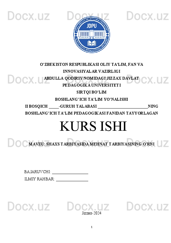 O’ZBEKISTON RESPUBLIKASI OLIY TA'LIM, FAN VA 
INNOVASIYALAR VAZIRLIGI 
ABDULLA QODIRIY NOMIDAGI JIZZAX DAVLAT 
PEDAGOGIKA UNIVERSITETI 
SIRTQI BO’LIM
BOSHLANG’ICH TA’LIM YO’NALISHI 
II BOSQICH _____-GURUH TALABASI _________________________NING
BOSHLANG’ICH TA’LIM PEDAGOGIKASI FANIDAN TAYYORLAGAN
 KURS ISHI 
MAVZU: SHAXS TARBIYASIDA MEHNAT TARBIYASINING O'RNI
BAJARUVCHI: __________________
ILMIY RAHBAR: ________________
Jizzax-2024
1