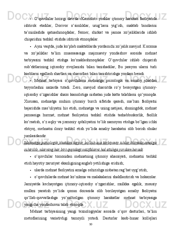  O‘quvchilar hozirgi davrda «Kamolot» yoshlar ijtimoiy harakati faoliyatida
ishtirok   etadilar,   Dorivor   o‘simliklar,   urug‘larni   yig‘ish,   maktab   binolarini
ta’minlashda   qatnashmoqdalar,   fermer,   shirkat   va   jamoa   xo‘jaliklarida   ishlab
chiqarishni tashkil etishda ishtirok etmoqdalar.
 Ayni vaqtda, juda ko‘plab maktablarda yordamchi xo‘jalik mavjud. Korxona
va   xo‘jaliklar   ta’lim   muassasasiga   majmuaviy   yondashuv   asosida   mehnat
tarbiyasini   tashkil   etishga   ko‘maklashmoqdalar.   O‘quvchilar   ishlab   chiqarish
sub’ektlarining   iqtisodiy   rivojlanishi   bilan   tanishadilar,   Bu   jarayon   ularni   turli
kasblarni egallash shartlari va sharoitlari bilan tanishtirishga yordam beradi.
 Mehnat   tarbiyasi   o‘quvchilarni   mehnatga   psixologik   va   amaliy   jihatdan
tayyorlashni   nazarda   tutadi.   Zero,   mavjud   sharoitda   ro‘y   berayotgan   ijtimoiy-
iqtisodiy o‘zgarishlar   shaxs  kamolotiga  nisbatan  juda katta  talablarni  qo‘ymoqda.
Xususan,   mehnatga   muhim   ijtimoiy   burch   sifatida   qarash,   ma’lum   faoliyatni
bajarishda mas’uliyatni his etish, mehnatga va uning natijasi, shuningdek, mehnat
jamoasiga   hurmat,   mehnat   faoliyatini   tashkil   etishda   tashabbuskorlik,   faollik
ko‘rsatish, o‘z aqliy va jismoniy qobiliyatini to‘lik namoyon etishga bo‘lgan ichki
ehtiyoj,   mehnatni   ilmiy   tashkil   etish   yo‘lida   amaliy   harakatni   olib   borish   shular
jumlasidandir.
Mehnatga psixologik jihatdan tayyor bo‘lish esa tarbiyaviy ishlar tizimida amalga
oshirilib, ularning har biri quyidagi vazifalarni hal etishga yordam beradi :
 o‘quvchilar   tomonidan   mehnatning   ijtimoiy   ahamiyati,   mehnatni   tashkil
etish hayotiy zaruriyat ekanligining anglab yetilishiga erishish;
 ularda mehnat faoliyatini amalga oshirishga nisbatan rag‘bat uyg‘otish;
 o‘quvchilarda mehnat ko‘nikma va malakalarini shakllantirish va hokazolar.
Jamiyatda   kechayotgan   ijtimoiy-iqtisodiy   o‘zgarishlar,   mulkka   egalik,   xususiy
mulkni   yaratish   yo‘lida   qonun   doirasida   olib   borilayotgan   amaliy   faoliyatni
qo‘llab-quvvatlashga   yo‘naltirilgan   ijtimoiy   harakatlar   mehnat   tarbiyasiga
yangicha yondashuvni talab etmoqda.
Mehnat   tarbiyasining   yangi   texnologiyalar   asosida   o‘quv   dasturlari,   ta’lim
metodlarining   variativligi   tamoyili   yotadi.   Dasturlar   kasb-hunar   kollejlari
10 