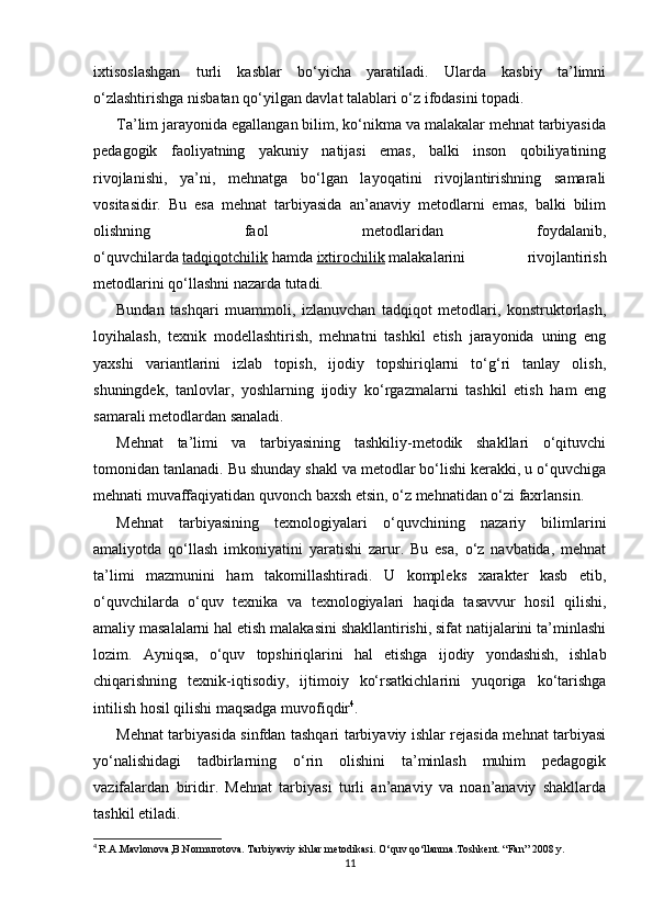 ixtisoslashgan   turli   kasblar   bo‘yicha   yaratiladi.   Ularda   kasbiy   ta’limni
o‘zlashtirishga nisbatan qo‘yilgan davlat talablari o‘z ifodasini topadi.
Ta’lim jarayonida egallangan bilim, ko‘nikma va malakalar mehnat tarbiyasida
pedagogik   faoliyatning   yakuniy   natijasi   emas,   balki   inson   qobiliyatining
rivojlanishi,   ya’ni,   mehnatga   bo‘lgan   layoqatini   rivojlantirishning   samarali
vositasidir.   Bu   esa   mehnat   tarbiyasida   an’anaviy   metodlarni   emas,   balki   bilim
olishning   faol   metodlaridan   foydalanib,
o‘quvchilarda   tadqiqotchilik   hamda   ixtirochilik   malakalarini   rivojlantirish
metodlarini qo‘llashni nazarda tutadi.
Bundan   tashqari   muammoli,   izlanuvchan   tadqiqot   metodlari,   konstruktorlash,
loyihalash,   texnik   modellashtirish,   mehnatni   tashkil   etish   jarayonida   uning   eng
yaxshi   variantlarini   izlab   topish,   ijodiy   topshiriqlarni   to‘g‘ri   tanlay   olish,
shuningdek,   tanlovlar,   yoshlarning   ijodiy   ko‘rgazmalarni   tashkil   etish   ham   eng
samarali metodlardan sanaladi.
Mehnat   ta’limi   va   tarbiyasining   tashkiliy-metodik   shakllari   o‘qituvchi
tomonidan tanlanadi. Bu shunday shakl va metodlar bo‘lishi kerakki, u o‘quvchiga
mehnati muvaffaqiyatidan quvonch baxsh etsin, o‘z mehnatidan o‘zi faxrlansin.
Mehnat   tarbiyasining   texnologiyalari   o‘quvchining   nazariy   bilimlarini
amaliyotda   qo‘llash   imkoniyatini   yaratishi   zarur.   Bu   esa,   o‘z   navbatida,   mehnat
ta’limi   mazmunini   ham   takomillashtiradi.   U   kompleks   xarakter   kasb   etib,
o‘quvchilarda   o‘quv   texnika   va   texnologiyalari   haqida   tasavvur   hosil   qilishi,
amaliy masalalarni hal etish malakasini shakllantirishi, sifat natijalarini ta’minlashi
lozim.   Ayniqsa,   o‘quv   topshiriqlarini   hal   etishga   ijodiy   yondashish,   ishlab
chiqarishning   texnik-iqtisodiy,   ijtimoiy   ko‘rsatkichlarini   yuqoriga   ko‘tarishga
intilish hosil qilishi maqsadga muvofiqdir 4
.
Mehnat tarbiyasida sinfdan tashqari tarbiyaviy ishlar rejasida mehnat tarbiyasi
yo‘nalishidagi   tadbirlarning   o‘rin   olishini   ta’minlash   muhim   pedagogik
vazifalardan   biridir.   Mehnat   tarbiyasi   turli   an’anaviy   va   noan’anaviy   shakllarda
tashkil etiladi.
4
  R.A.Mavlonova,B.Normurotova. Tarbiyaviy ishlar metodikasi. O‘quv qo‘llanma.Toshkent. “Fan” 2008 y.
11 