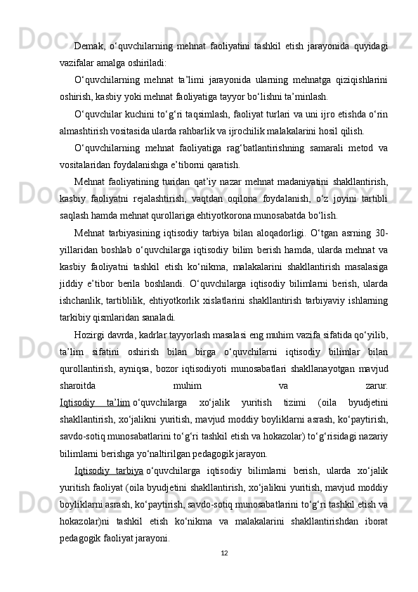 Demak,   o‘quvchilarning   mehnat   faoliyatini   tashkil   etish   jarayonida   quyidagi
vazifalar amalga oshiriladi:
O‘quvchilarning   mehnat   ta’limi   jarayonida   ularning   mehnatga   qiziqishlarini
oshirish, kasbiy yoki mehnat faoliyatiga tayyor bo‘lishni ta’minlash.
O‘quvchilar kuchini to‘g‘ri taqsimlash, faoliyat turlari va uni ijro etishda o‘rin
almashtirish vositasida ularda rahbarlik va ijrochilik malakalarini hosil qilish.
O‘quvchilarning   mehnat   faoliyatiga   rag‘batlantirishning   samarali   metod   va
vositalaridan foydalanishga e’tiborni qaratish.
Mehnat   faoliyatining   turidan   qat’iy   nazar   mehnat   madaniyatini   shakllantirish,
kasbiy   faoliyatni   rejalashtirish,   vaqtdan   oqilona   foydalanish,   o‘z   joyini   tartibli
saqlash hamda mehnat qurollariga ehtiyotkorona munosabatda bo‘lish.
Mehnat   tarbiyasining   iqtisodiy   tarbiya   bilan   aloqadorligi.   O‘tgan   asrning   30-
yillaridan   boshlab   o‘quvchilarga   iqtisodiy   bilim   berish   hamda,   ularda   mehnat   va
kasbiy   faoliyatni   tashkil   etish   ko‘nikma,   malakalarini   shakllantirish   masalasiga
jiddiy   e’tibor   berila   boshlandi.   O‘quvchilarga   iqtisodiy   bilimlarni   berish,   ularda
ishchanlik,   tartiblilik,   ehtiyotkorlik   xislatlarini   shakllantirish   tarbiyaviy   ishlarning
tarkibiy qismlaridan sanaladi.
Hozirgi davrda, kadrlar tayyorlash masalasi eng muhim vazifa sifatida qo‘yilib,
ta’lim   sifatini   oshirish   bilan   birga   o‘quvchilarni   iqtisodiy   bilimlar   bilan
qurollantirish,   ayniqsa,   bozor   iqtisodiyoti   munosabatlari   shakllanayotgan   mavjud
sharoitda   muhim   va   zarur.
Iqtisodiy   ta’lim   o‘quvchilarga   xo‘jalik   yuritish   tizimi   (oila   byudjetini
shakllantirish, xo‘jalikni yuritish, mavjud moddiy boyliklarni asrash, ko‘paytirish,
savdo-sotiq munosabatlarini to‘g‘ri tashkil etish va hokazolar) to‘g‘risidagi nazariy
bilimlarni berishga yo‘naltirilgan pedagogik jarayon.
Iqtisodiy   tarbiya   o‘quvchilarga   iqtisodiy   bilimlarni   berish,   ularda   xo‘jalik
yuritish faoliyat (oila byudjetini shakllantirish, xo‘jalikni yuritish, mavjud moddiy
boyliklarni asrash, ko‘paytirish, savdo-sotiq munosabatlarini to‘g‘ri tashkil etish va
hokazolar)ni   tashkil   etish   ko‘nikma   va   malakalarini   shakllantirishdan   iborat
pedagogik faoliyat jarayoni.
12 